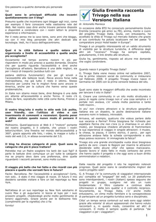 Ora passiamo a qualche domanda più personale
Vai                                                                         Giulia Eremita racconta
Quali sono le principali difficoltà
quotidianamente con il blog?
                                              che    incontri               Trivago nella sua
Presumo quelle che incontrano ogni blogger agli inizi, come                 Versione Italiana
per esempio il farsi conoscere nella vastissima rete del         di: Antonello Maresca
Web. Nel nostro caso direi anche trovare persone disposte In occasione della BTO ho conosciuto personalmente Giulia
e disponibili a condividere con i nostri lettori le proprie
                                                          Eremita [eravamo già amici su FB], anima, mente e cuore
esperienze e informazioni.                                del progetto Trivago Italia. Giulia, con entusiasmo, ha
Per il resto penso me la cavo bene, sono anni che bloggo, accettato la sfida di Trivago sul mercato Italiano che grazie
sia con il mio blog personale che altri dedicati alla al suo contributo ha potuto localizzare nel bel paese ”Il
tecnologia. Vedi, ho il tocco dell’egocentrismo.          comparatore prezzi Hotel leader in Europa”.
                                                      Trivago è un progetto interessante ed un valido strumento
Qual è la città italiana e quella estera più di visibilità per le strutture turistiche. A differenza degli
organizzata a livello di accessibilità e quella anche altri siti “recensivi” Trivago ha sempre ospitato,
più accogliente?                                      gratuitamente, il link diretto alle strutture.

Ovviamente nel tempo avremo nozioni in più per Giulia ha, gentilmente, risposto ad alcune mie domande
rispondere in modo più preciso a questa domanda. Diciamo che voglio condividere.
che per quanto riguarda l’accessibilità e direi anche
l’accoglienza all’estero, Barcellona è una delle migliori, sia Quando nasce il progetto Trivago Italia?
per i mezzi di trasporto (autobus tutti con
                                                               G. Trivago Italia viene messo online nel settembre 2007,
pedana elettrica funzionante!) che per gli scivoli e ma le prime relazioni social da community si instaurano
l’accessibilità alle bellezze locali. Pecca ancora forse nella nel Febbraio 2008. Il progetto Trivago invece nasce in
metropolitana, ma già tutto il resto è ottimo. Stesso Germania nel 2005 con la prima versione tedesca del sito.
discorso per Londra ma le migliori forse sono ancora in
America, anche per la cultura che hanno verso queste
problematiche.                                                 Quali sono state le maggiori difficoltà che avete incontrato
In Italia non stiamo messi bene, direi Bologna è una delle per lanciare il sito in Italia?
più attente all’accessibilità e anche Torino. Il resto c’è G. Creare una community in un sito molto strutturato e
molto da fare, soprattutto nelle città come Roma, Firenze e pieno di regole come trivago non e’ una cosa semplice e il
Milano.                                                     portale non aiutava, c’e’ voluta molta pazienza e tante
                                                            notti insonni…
Il vostro blog/sito è molto in stile web 2.0: pulito,            In piu’ non c’erano attrazioni e la struttura geografica
user friendly, con l’utilizzo di video e con                     italiana era un disastro, le poche destinazione italiane
inserimento di commenti e recensioni. Quanto pensi               avevano nomi in tedesco, introvabili.
ti abbia aiutato questo nuovo modo di pensare il                 Arrivava, ad esempio, qualcuno che voleva parlare della
web?                                                             sua vacanza a Parma? Prima bisognava far richiesta per
Moltissimo. Quest’approccio al Web è il “motore” portante        aspettare Parma che non c’era (o si chiamava in un altro
del nostro progetto, è il collante, che unisce i nostri          modo), poi bisognava chiedere all’utente di frammentare
lettori/scrittori. Una finestra nel mondo dell’accessibilità a   la sua esperienza di viaggio in singole attrazioni: il museo,
360°, grazie appunto alle foto, i video, le mappe e tutto il     la chiesa, la piazza, il centro storico, il parco… per ogni
resto del web 2.0, in attesa ovviamente del 3.0.                 attrazione andava fatta la scheda corrispondente e solo
                                                                 dopo poteva recensire. Vi immaginate la fatica?
                                                            Trivago era una grande enciclopedia vuota dove bisognava
Il blog ha diverse categorie di post. Quali sono le partire da zero: creare le Regioni per inserire le attrazioni
categorie che più ti piace trattare?                        desiderate sotto alcune citta’ che spesso mancavano.
Potrebbe mai un Padre scegliere tra tanti dei suoi figli? A Questo lavoro e’ stato fatto in modo certosino dai primi
parte le battute direi comunque un po’ tutte le categorie che hanno capito il progetto e che oggi sono a buon diritto
ma se proprio devo dare una preferenza, direi quelle amministratori e redattori.
riguardanti i racconti personali, sono molto curioso.

                                                         Dalla nascita del progetto il sito ha registrato notevoli
Il viaggio più bello che hai fatto e che ricordi con più progressi. Quali pensi siano le caratteristiche migliori del
piacere e quello che vorresti fare in futuro?            vostro progetto web?
                                                           G. A Trivago c’e’ la community di viaggiatori internazionale
Facile: Barcellona. Per l’accessibilità e accoglienza? Certo,
non solo… è stato il mio viaggio di nozze. In futuro il miopiu’ compatta ed “engaged” del web. Le 20 piattaforme
desiderio sarebbe visitare e fare un bel reportage su New  sono interdipendenti, i nostri (italiani) spesso seguono dei
York.                                                      progetti in gruppo, svolgono nel sito un ruolo
                                                           fondamentale: il filtro costante e continuo delle
                                                           informazioni e della loro qualita’ e il controllo reciproco.
Nell’attesa di un suo reportage su New York salutiamo di Sicuramente, su Trivago Italia, c’e’ anche molto
cuore Max e gli auguriamo in bocca al lupo per i suoi entusiasmo, un clima molto familiare e la consapevolezza
prossimi progetti, chiedondogli anche molto gentilmente di di partecipare ad un progetto turistico serio e disciplinato.
tenerci aggiornato. Grazie anche per le bellissime foto
(complimenti per la vignetta) che ci ha                    Citta’ un tempo senza contenuti sul web sono oggi celebri
                                                           grazie alla volonta’ di alcuni appassionati che hanno voluto
fornito!                                                   raccontarli e, in questo modo, consentire ad altri di
                                                           conoscerli. Il motto è sempre quello di partenza “dai
                                                           viaggiatori e per i viaggiatori”.
                                                                                                                         1
 