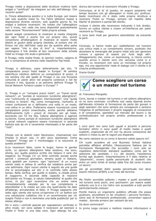 Trivago mette a disposizione delle strutture ricettive tanti storico del numero di recensioni rifiutate a Trivago.
widget e “certificati” da integrare sul sito dell’albergo. Che Comunque, al di la’ di questo, mi auguro possiamo nel
riscontri avete?                                               tempo lavorare con gli albergatori in modo piu’ proficuo:
G. Finora abbastanza positivi e in tutta Europa: per essere basta incentivare chi è stato nella propria struttura a
nati solo qualche mese fa. Tra l’altro abbiamo messo a recensire l’hotel su Trivago, sempre nel rispetto della
disposizione diverse versioni, solo qualche giorno fa, tra liberta’ di pensiero e parola del cliente;
widget e bottone recensioni. Ho notato che l’albergatore invitare il cliente alla recensione indicando il link diretto;
non li trova, non vede che sono disponibili gratuitamente fornire un codice cliente e creare un’interfaccia per poter
nella sezione “Riconoscimenti” della propria scheda.           recensire su Trivago;
Questi widget consentono di mostrare la media integrata          ci sono tanti modi per garantire attendibilita’ da entrambi
per ogni hotel e averla live sul proprio sito, quindi            le parti.
consentono all’albergatore di mostrare di essere molto
attenti ai giudizi della propria clientela, di evitare che chi
finisce nel sito dell’hotel vada poi da qualche altra parte   Concludo, si hanno molte piu’ soddisfazioni nel ricevere
per sapere “che si dice di loro” e, importantissimo,          una critica reale e un complimento sincero, piuttosto che
contengono il link diretto al box recensioni della scheda     decantare le meraviglie del proprio hotel solo per generare
hotel su trivago che aiuta a generarle.                       rumore e sperare di essere piu’ furbi degli altri.
A Trivago, nella media finale, le opinioni nostre, valgono di Atteggiamento che, come un boomerang, si ritorce contro
piu’ e consentono di entrare nelle classifiche Top Hotel.     quando arriva il cliente vero che racconta come si e’
                                                              trovato. Le recensioni non sono un monologo col proprio
                                                              ego, ma una opportunita’ reale di dialogo con il cliente e di
Trivago si definisce, copio letteralmente dal sito, “Il crescita professionale.
comparatore prezzi hotel leader in Europa”. Mi sembra Grazie Giulia!
addirittura riduttivo definirsi un comparatore di prezzi. A
me sembra che alle spalle di Trivago ci sia una frizzante
comunità di utenti attivi nel proporre contenuti e nel far
crescere il sito. Quando e se potremo definire Trivago “Il
                                                                            Come scegliere un corso
Social Network Turistico Leader in Europa” ?                                o un master nel turismo
G. Trivago è un “compara prezzi hotel”, un “travel social        di: Francesco Mongiello
network”, un “portale di recensioni turistiche alberghiere”,
una “community di viaggiatori internazionale”, Una “guida        Corsi, lauree e master nel turismo e nel settore alberghiero
turistica in itinere”. Ma, come immaginerai, rischiamo di        ce ne sono centinaia: un’offerta così vasta dipende anche
creare confusione se ci definiamo una volta in un modo,          dall’elevata richiesta di formazione da parte dei giovani e
una voltra in un altro. Preferiamo essere riconosciuti come      degli operatori che sono sempre più consapevoli e sentono
comparatore prezzi innanzitutto, anche perchè abbiamo            l’esigenza di perfezionare il proprio bagaglio di conoscenze
effettivamente tutti i prezzi di mercato per gli hotel,          e di competenze, spendibili sul mercato del lavoro o da
lavorando con 53 tra Ota, Catene alberghiere e agenzie           contestualizzare nel proprio ambito professionale e di
turistiche. Come portale di recensioni turistiche alberghiere    attività.
e social network vogliamo essere riconosciuti in seconda
battuta solo da chi è veramente interessato a far parte del
“club”.                                                           I corsi però non sono tutti uguali e accanto a percorsi
                                                                  formativi ottimi ci sono quelli di livello medio e quelli
                                                                  scadenti, organizzati da chi non ha alcuna conoscenza del
Chiudo con le dolenti note! Recensioni, chiamiamole non settore o messi su per le ragioni più disparate.
limpide in alcuni casi, in altri poco spontanee. Come Ma come valutare se un corso è davvero valido oppure no?
“reagisce” Trivago per il monitoraggio e la soluzione di
questo problema?                                                  Chi vuole accedere ad una Business School italiana
                                                                  potrebbe affidarsi all’Asfor, l’Associazione Italiana per la
G.Le recensioni false, come le bugie, hanno le gambe Formazione Manageriale che accredita i corsi solo se
corte. Le opinioni alberghiere false esistono, ma sono, rispettano determinati standard qualitativi come per la
ahimè, piu’ quelle positive scritte che falsano il rank che selezione dei candidati, i c.v. dei docenti, l’assistenza
negative. Su Trivago c’e’ un forte controllo sociale anche fornita agli studenti. Importantissimo è il dato relativo al
perchè i contenuti giornalieri, almeno quelli in Italiano, “placement”, ovvero quella percentuale di studenti che
sono gestibili per numero: ogni “opinione” di un nuovo entro un certo limite di tempo dalla fine del corso trovano
utente resta in attesa di verifica del redattore anche per un lavoro:
una settimana. Ogni nuovo utente è seguito da una guida
che lo accompagna sul sito e lo controlla nello stesso per gli accreditati Asfor questa percentuale non deve
tempo. Nella verifica, per quelle in dubbio, si chiede prova essere inferiore all’80% a sei mesi dal termine.
di soggiorno. A seconda della capacità di reazione
dell’utente via Trivago, si valuta l’attendibilita’ di quello che Ma l’Asfor accredita soltanto i master e quelli accreditati
scrive. In piu’ ogni recensione che va online viene nel turismo sono pochi, anzi pochissimi: per essere esatti
immediatamente valutata per la sua completezza e soltanto uno lo è e tra l’altro non accessibile a tutti perchè
attendibilita’ e fa media sul voto che quell’utente ha dato particolarmente costoso!
all’albergo, annullandolo di fatto. A Trivago sappiamo che
sotto ogni utente che scrive un’opinione c’e’ un bollino con Poichè manca un organismo pubblico ufficiale che possa
una valutazione collettiva che è un avvertimento per chi giudicare, accreditare (o far chiudere) i percorsi formativi,
sceglie l’hotel e non è nemmeno una bella pubblicita’ per lo siano essi di formazione professionale, universitari oppure
stesso albergo.                                                   master… dovrete armarvi per valutarli da soli.
Poi ci sono i controlli speciali per segnalazioni verificate in Da dove cominciare?
altro modo: ieri sono saltate 4 recensioni ad esempio e In primo luogo cercare e mettere insieme informazioni e
l’hotel e’ finito in una lista nera. Ogni albergo ha uno
                                                                                                                         1
 