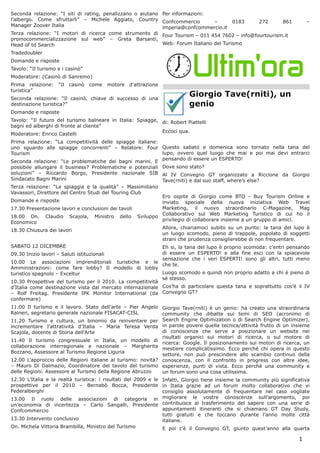 Seconda relazione: “I siti di rating, penalizzano o aiutano Per informazioni:
l’albergo. Come sfruttarli” – Michele Aggiato, Country Confcommercio            –       0183 272      861                     –
Manager Zoover Italia                                       imperia@confcommercio.it
Terza relazione: “I motori di ricerca come strumento di Four Tourism – 011 454 7602 – info@fourtourism.it
promocommercializzazione sul web” – Greta Barsanti,
Head of td Search                                           Web: Forum Italiano del Turismo
Tradedoubler
Domande e risposte
Tavolo: “Il turismo e i casinò”
Moderatore: (Casinò di Sanremo)
Prima relazione:     “Il   casinò     come   motore   d’attrazione
turistica”
Seconda relazione: “Il casinò, chiave di successo di una
                                                                               Giorgio Tave(rniti), un
destinazione turistica?”                                                       genio
Domande e risposte
Tavolo: “Il futuro del turismo balneare in Italia: Spiagge, di: Robert Piattelli
bagni ed alberghi di fronte al cliente”
                                                            Eccoci qua.
Moderatore: Enrico Castelli
Prima relazione: “La competitività delle spiagge italiane:
uno sguardo alle spiagge concorrenti” – Relatore: Four Questo sabato e domenica sono tornato nella tana del
Tourism                                                     lupo, ovvero quel luogo che mai e poi mai devi entrarci
                                                            pensando di essere un ESPERTO!
Seconda relazione: “Le problematiche dei bagni marini. E
possibile allungare il business? Problematiche e potenziali Dove sono stato?
soluzioni” – Riccardo Borgo, Presidente nazionale SIB Al IV Convegno GT organizzato a Riccione da Giorgio
Sindacato Bagni Marini                                      Tave(rniti) e dal suo staff, where’s else?
Terza relazione: “La spiaggia e la qualità” – Massimiliano
Vavassori, Direttore del Centro Studi del Touring Club
                                                                   Ero ospite di Giorgio come BTO - Buy Tourism Online e
Domande e risposte                                                 inviato speciale della nuova iniziativa Web Travel
17.30 Presentazione lavori e conclusioni dei tavoli                Marketing, il nuovo straordinario C-Magazine, Mag
                                                                   Collaborativo sul Web Marketing Turistico di cui ho il
18.00 On.      Claudio     Scajola,    Ministro   dello   Sviluppo
                                                                   privilegio di collaborare insieme a un gruppo di amici.
Economico
                                                                     Allora, chiariamoci subito su un punto: la tana del lupo è
18.30 Chiusura dei lavori
                                                                     un luogo scomodo, pieno di trappole, popolato di soggetti
                                                                     strani che prudenza consiglierebbe di non frequentare.
SABATO 12 DICEMBRE                                          Eh si, la tana del lupo è proprio scomoda: c’entri pensando
09.30 Inizio lavori – Saluti istituzionali                  di essere un ESPERTO! e alla fine esci con la spiacevole
                                                            sensazione che i veri ESPERTI! sono gli altri, tutti meno
10.00 Le associazioni imprenditoriali turistiche e le
                                                            che te.
Amministrazioni: come fare lobby? Il modello di lobby
turistico spagnolo – Exceltur                               Luogo scomodo e quindi non proprio adatto a chi è pieno di
                                                            sè stesso.
10.30 Prospettive del turismo per il 2010. La competitività
d’Italia come destinazione vista dal mercato internazionale Cos’ha di particolare questa tana e soprattutto cos’è il IV
– Rolf Freitag. Presidente IPK Monitor International (da Convegno GT?
confermare)
11.00 Il turismo e il lavoro. Stato dell’arte – Pier Angelo Giorgio Tave(rniti) è un genio: ha creato una straordinaria
Raineri, segretario generale nazionale FISACAT-CISL          community che dibatte sui temi di SEO (acronimo di
11.20 Turismo e cultura, un binomio da reinventare per Search Engine Optimization o di Search Engine Optimizer),
incrementare l’attratività d’Italia – Maria Teresa Verda in parole povere quella tecnica/attività frutto di un insieme
Scajola, docente di Storia dell’Arte                         di conoscenze che serve a posizionare un website nei
                                                             risultati organici sui motori di ricerca, o sul motore di
11.40 Il turismo congressuale in Italia, un modello di
                                                             ricerca: Google. Il posizionamento sui motori di ricerca, un
collaborazione interregionale e nazionale – Margherita
                                                             mestiere complicatissimo. Ecco perchè chi opera in questo
Bozzano, Assessore al Turismo Regione Liguria
                                                             settore, non può prescindere allo scambio continuo della
12.00 L’approccio delle Regioni italiane al turismo: novità? conoscenza, con il confronto in progress con altre idee,
– Mauro Di Dalmazio, Coordinatore del tavolo del turismo esperienze, punti di vista. Ecco perchè una community e
delle Regioni. Assessore al Turismo della Regione Abruzzo    un forum sono una cosa utilissima.
12.30 L’Italia e la realtà turistica: i risultati del 2009 e le Infatti, Giorgio tiene insieme la community più significativa
prospettive per il 2010 – Bernabò Bocca, Presidente in Italia grazie ad un forum molto collaborativo che vi
Federalberghi                                                   consiglio assolutamente di frequentare nel caso vogliate
13.00 Il ruolo delle associazioni di categoria in migliorare le vostre conoscenze sull’argomento, poi
un’economia di incertezza – Carlo Sangalli, Presidente contribuisce al trasferimento del sapere con una serie di
Confcommercio                                                   appuntamenti itineranti che si chiamano GT Day Study,
                                                                tutti gratuiti e che toccano durante l’anno molte città
13.30 Intervento conclusivo                                     italiane.
On. Michela Vittoria Brambilla, Ministro del Turismo            E poi c’è il Convegno GT, giunto quest’anno alla quarta

                                                                                                                          1
 