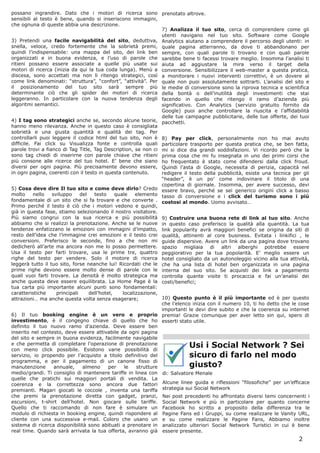 possano ingrandire. Dato che i motori di ricerca sono prenotato altrove.
sensibili al testo è bene, quando si inseriscono immagini,
che ognuna di queste abbia una descrizione.
                                                                   7) Analizza il tuo sito, cerca di comprendere come gli
                                                                   utenti navigano nel tuo sito. Software come Google
3) Pretendi una facile navigabilità del sito, deduttiva, Analytics aiutano a comprendere il percorso degli utenti: in
snella, veloce, credo fortemente che la sobrietà premi, quale pagina atterranno, da dove ti abbandonano per
quindi l’indispensabile: una mappa del sito, dei link ben sempre, con quali parole ti trovano e con quali parole
organizzati e in buona evidenza, e l’uso di parole che sarebbe bene ti facessi trovare meglio. Insomma l’analisi ti
ritieni possano essere associate a quelle più usate sui aiuta ad aggiustare la mira verso il target della
motori di ricerca (inizia da qui la tua coda lunga). Menù a conversione. Sensibilizzare il web-master a questa pratica,
discesa, sono accettati ma non li ritengo strategici, così a monitorare i nuovi interventi correttivi, è un dovere al
come link denominati: “struttura”, “confort”, “attività”. Per quale non puoi assolutamente sottrarti. L’analisi del sito e
il posizionamento del tuo sito sarà sempre più le medie di conversione sono la riprova tecnica e scientifica
determinante ciò che gli spider dei motori di ricerca della bontà o dell’inutilità degli investimenti che stai
leggeranno. In particolare con la nuova tendenza degli facendo in quello che ritengo il ramo d’azienda più
algoritmi semantici.                                               significativo. Con Analytics (servizio gratuito fornito da
                                                                   Google) puoi anche controllare la riuscita e l’affidabilità
                                                                   delle tue campagne pubblicitarie, delle tue offerte, dei tuoi
4) I tag sono strategici anche se, secondo alcune teorie, pacchetti.
hanno meno rilevanza. Anche in questo caso è consigliata
sobrietà e una giusta quantità e qualità dei tag. Per
controllarli puoi leggere il codice html del tuo sito, non è 8) Pay per click, personalmente non ho mai avuto
difficile. Fai click su Visualizza fonte e controlla quali particolare trasporto per questa pratica che, se ben fatta,
parole trovi a fianco di Tag Title, Tag Description, se non ci mi si dice dia grandi soddisfazioni. Vi ricordo però che la
sono tag chiedi di inserirne con parole chiave che ritieni prima cosa che mi fu insegnata in uno dei primi corsi che
più consone alle ricerce del tuo hotel. E’ bene che siano ho frequentato è stato come difendersi dalla click froud.
diversi per ogni pagina. Più precisamente devono essere, Quindi l’asta di Google, necessita di perizia, capacità nel
in ogni pagina, coerenti con il testo in questa contenuto.         redigere il testo della pubblicità, esiste una tecnica per gli
                                                                   “header”, è un po’ come indovinare il titolo di una
                                                                   copertina di giornale. Insomma, per avere successo, devi
5) Cosa deve dire Il tuo sito e come deve dirlo? Credo essere bravo, perché se sei generico origini click a basso
molto      nello   sviluppo     del   testo     quale    elemento tasso di conversione e i click del turismo sono i più
fondamentale di un sito che si fa trovare e che converte . costosi al mondo. Uomo avvisato…
Primo perché il testo è ciò che i motori vedono e quindi,
già in questa fase, stiamo selezionando il nostro visitatore.
Più siamo congrui con la sua ricerca e più possibilità 9) Costruire una buona rete di link al tuo sito. Anche
abbiamo che si realizzi la prenotazione. Anche se le nuove in questo caso preferisco la qualità alla quantità. La tua
tendenze enfatizzano le emozioni con immagini d’impatto, link popularity avrà maggiori benefici se origina da siti di
resto dell’idea che l’immagine crei emozioni e il testo crei qualità, attinenti al core business. Evitata i linkifici , le
conversioni. Preferisco le seconde, fino a che non mi guide dispersive. Avere un link da una pagina dove trovano
dedicherò all’arte ma ancora non me lo posso permettere. spazio migliaia di altri alberghi potrebbe essere
Usa il testo per farti trovare, usa le prime tre, quattro peggiorativo per la tua popolarità. E’ meglio essere un
righe del testo per vendere. Solo il motore di ricerca hotel consigliato da un autonoleggio vicino alla tua attività,
leggerà tutto il tuo sito, forse neanche lui! Ricordati che le che ha una lista di hotel ben organizzata in una pagina
prime righe devono essere molto dense di parole con le interna del suo sito. Se acquisti dei link a pagamento
quali vuoi farti trovare. La densità è molto strategica ma controlla quante visite ti procaccia e fai un’analisi dei
anche questa deve essere equilibrata. La Home Page è la costi/benefici;
tua carta più importante alcuni punti sono fondamentali:
caratteristiche      principali     dell’hotel,    localizzazione,
attrazioni… ma anche questa volta senza esagerare;                 10) Questo punto è il più importante ed è per questo
                                                                   che l’elenco inizia con il numero 10, ti ho detto che le cose
                                                                   importanti le devi dire subito e che la coerenza su internet
6) Il tuo booking engine è un vero e proprio premia! Grazie comunque per aver letto sin qui, spero di
investimento, è il congegno chiave di quello che ho esserti stato utile.
definito il tuo nuovo ramo d’azienda. Deve essere ben
inserito nel contesto, deve essere attivabile da ogni pagina
del sito e sempre in buona evidenza, facilmente navigabile
e che permetta di completare l'operazione di prenotazione
con meno click possibile. Esistono varie possibilità di
                                                                            Usi i Social Network ? Sei
servizio, io propendo per l’acquisto a titolo definitivo del                sicuro di farlo nel modo
programma, e per il pagamento di un canone fisso di
manutenzione        annuale,     almeno      per    le   strutture          giusto?
medio/grandi. Ti consiglio di mantenere tariffe in linea con di: Salvatore Menale
quelle che pratichi sui maggiori portali di vendita. La
coerenza e la correttezza sono ancora due fattori Alcune linee guida e riflessioni “filosofiche” per un’efficace
premianti. Magari giocati le coccole , inventa una tariffa strategia sui Social Network
che premi la prenotazione diretta con gadget, pranzi, Nei post precedenti ho affrontato diversi temi concernenti i
escursioni, t-shirt dell’hotel. Non giocare sulle tariffe. Social Network e più in particolare per quanto concerne
Quello che ti raccomando di non fare è simulare un Facebook ho scritto a proposito della differenza tra le
modulo di richiesta in booking engine, quindi rispondere al Pagine Fans ed i Gruppi, su come realizzare le Vanity URL,
cliente con una successiva e-mail. Coloro che usano un e su come realizzare le Pagine Fans, Abbiamo inoltre
sistema di ricerca disponibilità sono abituati a prenotare in analizzato ulteriori Social Network Turistici in cui è bene
real time. Quando sarà arrivata la tua offerta, avranno già essere presente.
                                                                                                                            2
 