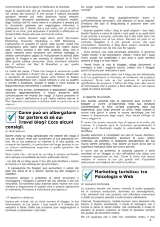 incrementano le provvigioni e fidelizzano la clientela.          Se scegli questo metodo, segui scrupolosamente questi
Quali le opportunità che gli strumenti 2.0 possono offrire       consigli:
nel campo del turismo? A mio avviso il settore dovrebbe
spingere sempre più nella direzione social network               -    Individua  dei   blog    qualitativamente buoni    e
sviluppando strumenti soprattutto per ambienti mobile.           sufficientemente persuasivi, che abbiano un buon seguito.
Oggi l'utilizzo del PC viene meno e il cellulare è sempre più    Directory del tipo di BlogCatalog ti possono dare una
lo strumento gateway per raggiungere informare e                 grande mano;
colloquiare con il cliente che a sua volta, con un touch al
posto di un click, può acquistare il prodotto o effettuare un    - Guarda qualche volta i blog ai quali proponi i tuoi testi,
forward dello stesso alla sua community online .                 studia l’autore e cerca di capire i suoi gusti e su quali temi
                                                                 è più portato a scrivere, controlla che il sito tratti temi che
Quali le novità rilevanti negli ultimi anni? Permission          siano omogenei con la tua storia. Piazzare un post in un
Marketing, Proximity Marketing e GEO Marketing .                 contesto sbagliato è il più grande errore che puoi
L'attuazione di progetti IT anche nelle piccole realtà che       commettere. Insomma il blog deve essere coerente per
compongono gran parte dell'industria del nostro paese            titolo e contenuti con ciò che vuoi far sapere.
oggi è meno costosa e alle volte gratuita. Blog, wiki e
social network sono strumenti che offrono vantaggi in            - Invia sempre una nota personale all’autore. Il generico
ambito comunicativo capaci di rivoluzionare le attività delle    “copia incolla” è da sconsigliare. Indica i motivi per i quali
agenzie di viaggio e per esempio di alberghi al di fuori         ritieni giusto sia pubblicato il tuo post e quali benefici
delle grandi catene conosciute. Sono strumenti utilissimi        porterà al blog e ai suoi lettori.
per il settore del Bed & Breakfast e per quello                  - Rendi facile la vita al blogger, allega documenti e
dell'Agriturismo.                                                immagini e tutti i supporti tecnici (video) che il blogger
La realtà del paese. L'Italia che naviga è veramente quella      potrà utilizzare per realizzare il post.
che noi, Specialist o Expert che si sia, abbiamo idealizzato     - Se sei assolutamente certo che il blog che hai individuato
o pensiamo di conoscere? Quasi venti milioni di italiani         è di tuo gradimento e funziona, sii moderato nel proporre
hanno dimestichezza con i social network e uno su quattro        contenuti. Scrivi solo se hai qualcosa di veramente
è iscritto a Facebook. Questo ci basta o vince ancora la         significativo da proporre. I lettori dei blog sono alla ricerca
logica televisiva che premia il Grande Fratello?                 di informazioni che li aiutino a farsi delle idee e non hanno
Resto del mio avviso. Smartphone e applicazioni legate al        voglia di essere annoiati.
cellulare rappresenteranno il futuro prossimo delle
comunicazione nel mondo dei viaggi. Il futuro prossimo in
                                                                 - Il rapporto ravvicinato
certi in settori dell'editoria è già realtà mentre decine di
Tour Operator continuano a buttare soldi in carta che va al      Con questo secondo tipo di approccio puoi invitare il
macero...                                                        blogger a vivere un’esperienza nella tua struttura
                                                                 consentendogli di farsi un’idea autonoma della sua
                                                                 esperienza: puoi fargli provare un drink, fargli visitare la
     Come può un albergatore                                     nuova sala giochi e usare le nuove tecnologie che hai
                                                                 messo a disposizione degli ospiti. Puoi anche offrirgli un
     far parlare di sé sui                                       intero soggiorno.
     Travel Blog? Ecco alcuni                                    E’ ovvio che questo secondo tipo di approccio è molto più
                                                                 costoso, ti consente però di conoscere personalmente il
consigli.                                                        blogger e di illustrargli meglio le potenzialità della tua
di: Robi Veltroni                                                struttura.
Essere citato sui blog specializzati nel settore dei viaggi è    Questo approccio è consigliato nei casi di nuove aperture,
uno dei migliori modi per aumentare la tua popolarità on-        ristrutturazioni significative, aperture di nuovi settori
line. Se la tua presenza su internet è di alta qualità, ne       d’attività, ad esempio in occasione dell’apertura del tuo
ricaverai dei benefici, in particolare nel lungo periodo e con   nuovo centro congressi. Può essere un buon avvio per la
un ritorno mediamente superiore a quello garantito dai           copertura mediatica delle tue nuove attività.
media classici.                                                  E’ ovvio che se preferisci la seconda opzione è bene
Tieni conto che:- Un post su un blog è sempre archiviato         avvalersi di un blogger di alta affidabilità che abbia una
ed è sempre consultabile da futuri potenziali clienti;           notevole reputazione on line. Come è ovvio che dovrai
                                                                 mettere in mostra le tue più grandi doti d’ospitalità
- Un link da un blog verso il tuo sito può facilitare i motori   sistemando nel migliore dei modi lo scrittore.
di ricerca e il tuo ranking per gli anni futuri;
- Il passaparola tra blogger può aumentare il valore del
post che parla di te e essere ripreso da altri bloggers e
redattori.
                                                                            Marketing turistico: tra
Poniamoci dunque il problema di come avvicinare e                           Psicologia e Web
incoraggiare i bloggers a parlare del tuo albergo o del tuo
ristorante. Ovviamente tutto dipende dalle risorse che vuoi      di: Giovanni Cerminara
mettere a disposizione di questa vera e propria operazione
di marketing. Proviamo a individuare due approcci:               Lo scenario attuale che stiamo vivendo è molto esagitato
                                                                 ed in continua evoluzione, dominato da stravolgimenti,
                                                                 crisi, elementi che non possono non infondere insicurezze
- Il rapporto a distanza                                         e dubbi sul proprio operato e sulle proprie valutazioni.
Inviare per e-mail, ad un certo numero di blogger, le tue        Internet, Duepuntozero, mobile-tourism sono elementi che
informazioni, le tue storie, i tuoi eventi è il metodo più       hanno, e stanno cambiando, il modo di interagire con il
semplice e facile. Dalla tua scrivania puoi raggiungerne a       turista si pensi ai social media. Sta cambiando il modo di
centinaia e presentare i tuoi testi.                             pensare la propria vacanza, al modo di spostarsi sempre
                                                                 più guidati da strumenti mobile.
                                                                 Ma c'è qualcosa che il web non considera molto, a mio
                                                                                                                           4
 