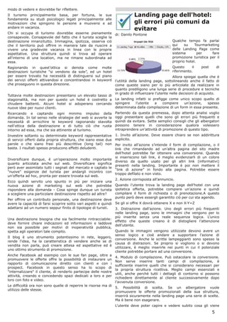 modo di vedere e dovrebbe far riflettere.
Il turismo principalmente basa, per fortuna, le sue                          Landing page dell'hotel:
fondamenta su studi psicologici legati principalmente alle
motivazioni che spingono le persone a muoversi e ad                          gli errori più comuni da
andare in vacanza.
                                                                             evitare
Chi si occupa di turismo dovrebbe esserne pienamente              di: Danilo Pontone
consapevole. Consapevole del fatto che il turista sceglie la
destinazione innanzitutto. Immagina, ipotizza, osserva ciò                                          Qualche tempo fa parlai
che il territorio può offrire in maniera tale da riuscire a                                         qui    su    Tourmarketing
vivere una gradevole vacanza in linea con le proprie                                                delle Landing Page come
aspettative. Una struttura quindi si trova ad operare                                               sistema        per    fare
all'interno di una location, ma ne rimane subordinata ad                                            promozione turistica per il
essa.                                                                                               proprio hotel.
Ragionando in quest’ottica si denota come molte                                                     Questo     il    post       di
destinazioni turistiche “si vendono da sole”, ed un hotel                                           riferimento.
per essere trovato ha necessità di distinguersi sul piano                                           Allora spiegai quella che è
dei servizi offerti attivandosi e concentrandosi in keyword       l’utilità della landing page, sottolineando anche il fatto di
che proseguono in questa direzione.                               come queste siano per lo più articolate da realizzare in
                                                                  quanto prediligono una lunga serie di procedure e tecniche
                                                                  in grado di influenzare l’utente nelle decisioni di acquisto.
Tuttavia molte destinazioni presentano un elevato tasso di
stagionalità, ma non per questo un hotel è costretto a            La landing infatti si prefigge come unico scopo quello di
chiudere battenti. Alcuni hotel si adoperano cercando             spingere   l’utente    a    compiere    un’azione,   spesso
nuove idee per nuovi clienti.                                     determinata dalla compilazione di un form in essa presente.
Ricercando e captando ogni minimo impulso della                   Partendo da questa premessa, dopo attenta analisi voglio
domanda. In tal senso nelle strategie del web si avverte la       oggi presentare quelli che sono gli errori più frequenti e
necessità di arricchire le keyword ragionando stavolta            quindi da evitare. Sette semplici consigli che gli albergatori
nell'ottica della destinazione e di tutto ciò che ruota           possono tenere in considerazione qualora volessero
intorno ad essa, ma che sia attinente al turismo.                 intraprendere un’attività di promozione di questo tipo.
Investire soltanto su determinate keyword rappresentative         1. Invito all’azione. Deve essere chiaro se non addirittura
di servizi offerti dalla propria struttura, che siano esse due    esplicito.
parole o che siano frasi più descrittive (long tail) non          Per invito all’azione s’intende il form di compilazione, o il
basta. I risultati spesso producono effetti deludenti.            link che rimandando ad un’altra pagina del sito madre
                                                                  dell’hotel potrebbe far ottenere una conversione. Quando
                                                                  si inseriscono tali link, è meglio evidenziarli di un colore
Diversificare dunque, è un’operazione molto importante
                                                                  diverso da quello usato per gli altri link (informativi)
quanto articolata anche sul web. Diversificare significa
                                                                  presenti nella landing. Importante è poi non mettere il
però aver assimilato tutti i segnali del mercato e captato le
                                                                  “link di azione” in fondo alla pagina. Potrebbe essere
"nuove" esigenze del turista per andargli incontro con
                                                                  troppo defilato e non visto.
un’offerta ad hoc, pronta per essere trovata sul web.
                                                                  2. Azione corrisposta all’annuncio.
Ecco quindi servito uno spunto in più per iniziare una
nuova azione di marketing sul web che potrebbe                    Quando l’utente trova la landing page dell’hotel con una
rispondere alla domanda - Cosa spinge dunque un turista           ipotetica offerta, potrebbe compiere un’azione e quindi
a scegliere una particolare destinazione rispetto ad altre?       compilare il form di richiesta o di prenotazione.A questo
                                                                  punto però deve essergli garantito ciò per cui sta agendo.
Per offrire un contributo personale, una destinazione deve
avere la capacità di farsi scoprire sotto vari aspetti e quindi   Se gli si offre X dovrà ottenere X e non X-Y=Z
adattarsi ad un numero seppur finito di tipologie di turisti.     3. Distrazione dall’azione. Uno degli errori più frequenti
                                                                  nelle landing page, sono le immagini che vengono per lo
                                                                  più inserite senza una reale sequenza logica. L’unico
Una destinazione bisogna che sia facilmente rintracciabile:
                                                                  effetto che queste creano è di distogliere l’attenzione
deve fornire chiare indicazioni ed informazioni e laddove
                                                                  dell’utente.
non sia possibile per motivi di inoperatività pubblica,
spetta agli operatori tale compito.                               Quando le immagini vengono utilizzate devono avere un
                                                                  senso logico e cioè andare a supportare l’azione di
Il blog è uno strumento potentissimo in rete, leggero,
                                                                  conversione. Anche le scritte lampeggianti sono spesso la
rende l'idea, ha la caratteristica di vendere anche se di
                                                                  causa di distrazioni. Se proprio si vogliono o si devono
vendita non parla, può creare attesa ed aspettative ed è
                                                                  utilizzare, è meglio inserirle nei punti in cui il potenziale
uno ottimo strumento di promozione.
                                                                  cliente potrebbe portare ad una conversione.
Anche Facebook ad esempio con le sue fan page, oltre a
                                                                  4. Modulo di compilazione. Può ostacolare la conversione.
promuovere le offerte offre la possibilità di instaurare un
                                                                  Non serve inserire tanti campi di compilazione, è
rapporto di comunicazione diretto con clienti e con i
                                                                  sufficiente inserire quelli che si considerano necessari per
prospect. Facebook in questo senso ha lo scopo di
                                                                  la propria struttura ricettiva. Meglio campi essenziali e
"internalizzare" il cliente, di renderlo partecipe delle nostre
                                                                  utili, anche perchè tutti i dettagli di contorno si possono
attività, creando e concedendo spazi dedicati a loro e per
                                                                  richiedere direttamente al cliente successivamente dopo
loro con foto e video.
                                                                  l’avvenuta conversione.
Le difficoltà ora non sono quelle di reperire le risorse ma di
                                                                  5. Possibilità di scelta. Se un albergatore vuole
utilizzo delle stesse.
                                                                  promuovere le offerte promozionali della sua struttura,
                                                                  inserirà sicuramente nella landing page una serie di scelte.
                                                                  Ma è bene non esagerare.
                                                                  L’utente deve poter capire e vedere subito cosa gli viene
                                                                                                                            5
 