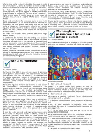 offerto. Una scelta vasta diventerebbe dispersiva al punto         Il posizionamento sui motori di ricerca non sarà più l’unico
da far rinunciare. La scelta è più facile e sicura quando ci       fattore su cui puntare anche perchè i motori di ricerca non
sono pochi elementi a disposizione. Meglio pochi ma buoni!         saranno l’unico strumento che l’utente utilizzerà per
6. Testo. E’ risaputo che a tutti i potenziali                     effettuare le proprie ricerche.
clienti/aquirenti, non piace leggere le offerte promozionali       Social network, Blog, portali tematici, mappe, piattaforme
quando queste si presentano con testi scritti chilometrici.        di content sharing (immagini, video) gli utenti avranno una
Nelle landing page è meglio usare un testo breve ed                miriade di soluzioni per reperire in modo semplice e
efficace. Riassumere la propria offerta senza divagare             immediato le informazioni di cui hanno bisogno, sarà
troppo.                                                            quindi importante un posizionamento a 360°.
Devo però ammettere che su questo punto ci sono molti              Inutile quindi svenarsi e tentare la classica scalata alle
pareri contrastanti. C’è chi dice di riuscire ad ottenere più      serp, bisogna aprire gli orizzonti creando diverse strategie
conversioni da una landing page lunga che non da una               e sfruttando tutti i canali che si hanno a disposizione. Non
corta e viceversa. Personalmente, almeno per quanto                più primi sui motori di ricerca ma primi prima di tutto!
riguarda il settore turistico ricettivo, resterei vincolato alla
brevità del testo. Il testo inoltre è bene che sia impostato
in modo lineare.                                                              20 consigli per
Di solito tale linearità viene conferita dall’utilizzo degli
elenchi puntati.
                                                                              posizionare il tuo sito sui
7. Affidabilità del marchio. Se nella landing sono presenti                   motori di ricerca
marchi o loghi di aziende note, è sicuramente un punto             di: Salvatore Menale
che gioca a proprio favore. Per esempio, se il proprio hotel
non ha un marchio noto, si può optare per l’inserimento di         Ecco una serie di consigli e di strategie da utilizzare (o non
marchi relativi ad aziende con cui si è in collaborazione, o       utilizzare) per rendere il tuo sito più visibile nei motori di
che hanno promosso una propria iniziativa, oppure i                ricerca.
partners dell’hotel.
Questo conferisce credibilità all’hotel e infonde sicurezza al
cliente. Il discorso naturalmente non deve essere tenuto in
considerazione dagli hotel più famosi e noti come possono
essere le catene alberghiere.


           SEO e FU-TURISMO


di: Fabrizio Todisco
Sul futuro della SEO ci sono diverse scuole di pensiero,
alcuni pensano che diventerà una cosa talmente naturale
che potranno farla tutti con semplicità, altri pensano che
fin quando esisteranno i motori di ricerca ci sarà bisogno
della SEO , altri ancora credono che la SEO si evolverà e
assumerà forme sempre diverse SMO (Social Media
                                                                   Scopriamoli insieme:
Optimization).
                                                                   1 – Scrivi contenuti interessanti
Per quanto riguarda il mondo del turismo, la local search
ha     notevolmente   ridimensionato   l’importanza      del       Questa è la prima regola. Puoi puntare su tutte le
posizionamento organico, infatti con l’introduzione della          keywords possibili,ma se i tuoi testi lasciano a desiderare
Google one box e dei risultati geolocalizzati, il                  nessun visitatore rimarrà a lungo sul tuo sito web ed i
posizionamento naturale per le strutture ricettive conta           motori di ricerca gli assegneranno un range basso.
sempre meno, insomma essere nelle prime posizioni anche            2 – Scrivi contenuti unici
per “parole chiave” competitive porta meno risultati di una
volta.                                                             Personalizza al massimo i tuoi testi. Fornisci contenuti che
                                                                   non sono presenti su altri siti.
Le ricerche dell’utente, come recenti studi ci dimostrano,
saranno sempre più specifiche non più hotel amalfi ma              3 – Aggiungi frequentemente nuovo contenuto al tuo sito
hotel con vista mare amalfi oppure hotel con piscina               web
amalfi, la sfida insomma sarà sui servizi e sulla tipologia        I siti che sono aggiornati di frequente infatti sono
della propria struttura e quindi il posizionamento                 considerati dai motori di ricerca più affidabili rispetto a siti
dipenderà dalla propria forza (link popularity) e dalla            poco aggiornati.
propria creatività.                                                4 – Fai in modo che il tuo sito sia scritto in un
Il peso del vostro sito web sarà importantissmo per uscire         LINGUAGGIO ACCESSIBILE
fuori anche con keywords legate ad offerte, eventi o a             Pìù accessibile infatti sarà il tuo sito e più facile sarà per i
particolari situazioni: Hotel fiera bit, hotel giffoni film        motori di ricerca scansirlo e leggerne il contenuto.
festival, offerte san valentino firenze… Il posizionamento
naturale conterà sempre meno per keywords standard del             5 – Usa la keywords principale (frase chiave) nel TAG TITLE
tipo hotel roma, hotel firenze…etc, questo anche perchè i          Il tag Title è infatti una delle implementazioni più
motori di ricerca saranno in questo caso sostituiti dai            importanti che tu possa fare per il tuo sito. Inserisci la tua
comparatori di tariffe mentre conserveranno la loro                chiave principale all’interno di questo tag, preferibilmente
importanza nel dare risposte a ricerche specifiche hotel           all’inizio.
con vasca jacuzzi amalfi, hotel romantico amalfi.
                                                                   6 – Acquista un dominio con la frase chiave
                                                                                                                              6
 