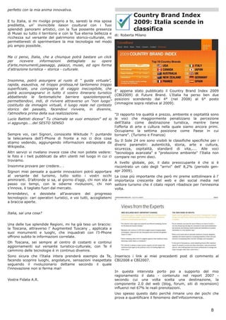 perfetto con la mia anima innovativa.
                                                                            Country Brand Index
E tu Italia, si mi rivolgo proprio a te, saresti la mia sposa
prediletta, un’ invincibile liason coultural con i Tuoi
                                                                            2009: Italia scende in
splendidi panorami artistici, con la Tua possente presenza                  classifica
di Musei su tutto il territorio e con la Tua eterna bellezza e
                                                               di: Roberta Milano
ricchezza sul versante del patrimonio storico-culturale, mi
permetteresti di sperimentare la mia tecnologia nel modo
più ampio possibile.


Ma ci pensi, Italia, che a chiunque potrà bastare un click
per    ricevere     informazioni     dettagliate su opere
d’arte,monumenti,paesaggi, palazzi, musei, ed ogni forma
d’attrazione turistica – storica - culturale.


Insomma, potrò assurgere al ruolo di “ guida virtuale”,
rapida, esaustiva, né troppo prolissa,né tantomeno troppo
superficiale, una compagna di viaggio ineccepibile, che
                                                                E' appena stato pubblicato il Country Brand Index 2009
potrà accompagnarvi in tutto il vostro itinerario turistico
                                                                (CBI2009) di Future Brand. L'Italia ha perso ben due
abbattendo le fantomatiche barriere spaziotemporali,
                                                                posizioni scendendo dal 4° (nel 2008) al 6° posto
permettendovi, indi, di rivivere attraverso un “non luogo”
                                                                (immagine sopra relativa al 2009).
costituito da immagini virtuali, il luogo reale nel contesto
storico del passato, facendovi rivivere, in divenire,
l’atmosfera prima della sua realizzazione.                       "Il rapporto tra qualità e prezzo, ambiente e ospitalità sono
Lucio Battisti diceva" Tu chiamale se vuoi emozioni" ed io le voci che maggiormente penalizzano la percezione
vi aggiungo....del SESTO SENSO                                   dell'Italia come destinazione turistica, mentre tiene
                                                                 l'offerta di arte e cultura nella quale siamo ancora primi.
                                                                 Occupiamo la settima posizione come Paese in cui
Sempre voi, cari Signori, conoscete Wikitude ?: puntando tornare". (Turismo e Finanza)
la telecamera dell'I-Phone di fronte a noi ci dice cosa
                                                                 Su Il Sole 24 ore sono visibili le classifiche specifiche per i
stiamo vedendo, aggiungendo informazioni estrapolate da
                                                                 diversi parametri: autenticità, storia, arte e cultura,
Wikipedia.
                                                                 sicurezza, ospitalità, standard di vita,.... Alle voci
Altri servizi vi rivelano invece cose che non potete vedere: "tecnologia avanzata" e "protezione ambiente" l'Italia non
le foto e i twit pubblicati da altri utenti nel luogo in cui ci compare nei primi dieci.
troviamo.
                                                                 A livello globale, poi, il dato preoccupante è che si è
Insomma provare per credere.. .                                  riscontrato un calo degli "arrivi" dell' 8,2% (periodo gen-
Signori miei pensate a quante innovazioni potrò apportare apr 2009).
al versante del turismo, tutto sotto i vostri occhi La cosa più importante che però mi preme sottolineare è l'
ammiranti. D’altronde si sa, al giorno d’oggi, chi non sta al importanza crescente del web e dei social media nel
passo coi tempi, con le odierne rivoluzioni, chi non settore turismo che il citato report ribadisce per l'ennesima
s’innova, è tagliato fuori dal mercato.                          volta.
Arrendetevi, e desistete all’avanzare del progresso
tecnologico: cari operatori turistici, e voi tutti, accoglietemi
a braccia aperte.


Italia, sai una cosa?


Una delle tue splendide Regioni, mi ha già teso un braccio:
la Toscana, attraverso l’ Augmented Tuscany , applicata a
suoi monumenti e luoghi, che inquadrati con l’I-Phone
offrono subito le informazioni correlate.
Oh Toscana, sei sempre al centro di costanti e continui
aggiornamenti sul versante turistico-culturale, con Te il
cammino delle tecnologie è in continuo divenire.
Sono sicura che l’Italia intera prenderà esempio da Te, Inserisco i link ai miei precedenti post di commento al
facendo scoprire luoghi, angolature, sensazioni inaspettate CBI2008 e CBI2007.
seguendo il rivoluzionario dettame secondo il quale
l’innovazione non si ferma mai!
                                                            In questa intervista porto poi a supporto del mio
                                                            ragionamento il dato - contenuto nel report 2007 -
Vostra Fidata A.R.                                          secondo cui una volta scelta una destinazione, la
                                                            componente 2.0 del web (blog, forum, siti di recensioni)
                                                            influenzi nel 67% le reali prenotazioni.
                                                                Uso spesso questo dato perchè rimane uno dei pochi che
                                                                prova a quantificare il fenomeno dell'infocommerce.


                                                                                                                           8
 