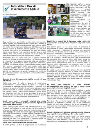 l’aspetto grafico e uscire
           Intervista a Max di                                                                       così dalla fase beta, già
                                                                                                     molto apprezzata. Per gli
           Diversamente Agibile                                                                      utenti               stiamo
                                                                                                     raggiungendo accordi con
                                                                                                     alcune    strutture,     che
di: Giulia Ventrucci                                                                                 concederanno     sconti    ai
                                                                                                     nostri Soci, sia disabili sia
                                                                                                     non e questo è un
                                                                                                     passo     importante      per
                                                                                                     incoraggiare                le
                                                                                                     collaborazioni. In più è
                                                                                                     prevista una versione in
                                                                                                     inglese, poiché non c’è
                                                                                                     solo il turista italiano, ma
                                                                                                     anche       stranieri     che
                                                                                                     vogliono venire in Italia.
                                                                                                     In più altre sorprese, che
                                                                                                     essendo tali non posso
                                                                                                     parlarne adesso


                                                                    Positività e negatività di lavorare nella realtà dei
Oggi ospitiamo su questo blog un’intervista molto speciale
                                                                    nuovi media e quale il loro futuro in un paese come
ad un ragazzo, Maximiliano Ulivieri, in arte Max, ideatore e
                                                                    l’Italia?
curatore del blog Diversamente Agibile, nato qualche mese
fa. Anche Max era presente all’evento del BTO, tenutosi a           Lati positivi penso ce ne siano molti. Il principale è
Firenze lunedì e martedì appena passati ed era mio                  sicuramente il poter raggiungere facilmente un’utenza
obiettivo incontrarlo per conoscerlo dal vivo. Purtroppo,           molto numerosa e variegata di persone con velocità,
come capita spesso negli eventi di questo genere, così              insomma, non è certo più un porta a porta, anche se ha la
intensi, non sono riuscita a trovare un pò di tempo da              sua utilità pure quello. L’interattività tra
dedicargli,ma sono sicura che prima o poi ci riuscirò.              le persone è un altro lato positivo, quello che non so io lo
Nonostante Max sia come una vera e propria trottola                 sai tu e viceversa, il tutto poi unito crea un’informazione
sempre in giro per lo stivale (beato lui :-)), prima del BTO        più completa. Altro punto a favore può essere come nel
ero riuscita a fargli qualche domanda sulla sua attività di         nostro caso, leggere opinioni e commenti non di parte, nel
blogger, ma soprattutto in merito al progetto ambizioso,            senso non ci fermiamo solo a ciò che la struttura stessa ci
che vive e si muove dietro a Diversamente Agibile: quello           fornisce come informazioni, ma andiamo oltre. Il tutto
del turismo accessibile, delle sue realtà, delle sue                utilizzando video, foto, mappe e tutto ciò che la tecnologia
mancanze ed anche delle sue opportunità. E’ la prima volta          sul Web può offrire.
che trattiamo questo tema in questa sede, probabilmente             Di negativo paradossalmente è proprio l’enorme quantità
perchè non avevamo mai avuto l’occasione di incontrare              d’informazioni, opinioni, tentativi in parte validi di fornire
progetti interessanti e appassionanti, come quello di Max.          strumenti utili a rendere meno dispersiva una ricerca
Ecco l’intervista!                                                  causando invece più confusione. Proprio per questo
                                                                    abbiamo pensato di offrire un punto di ritrovo comune
                                                                    nazionale e internazionale che possa aiutare a districarsi
Quando è nato Diversamente Agibile e qual è il suo
                                                                    nella tela del Web.
obiettivo?
Nella mia testa è nato a giugno di quest’anno,
materialmente il primo articolo è uscito il 7 Luglio e              Ci    sono     altri  blog/siti  in    Italia dedicati
riguardava la presentazione del progetto. L’obiettivo è di          all’accessibilità dei servizi? Se non ci sono, avete
formare un punto d’incontro in cui sono segnalate varie             preso ispirazione da blog/siti esteri?
informazioni utili al turismo accessibile. Il tutto con l’aiuto     Certo che ci sono siti dedicati all’accessibilità e anche
dei visitatori stessi, i nostri lettori diventano così gli autori   qualche blog. Ce ne sono in buona quantità, purtroppo
del contenuto del sito. Lo scopo principale è avere un              però sono spesso relativi a una zona d’Italia o addirittura
punto di vista ben credibile di strutture accessibili, perché       solo una città. Ce ne sono anche a livello nazionale, ma
fornito da chi utilizza sulla propria pelle tali servizi.           quel che manca poi è sempre il rendere protagonista chi
                                                                    utilizza certe situazioni, quello che invece offriamo noi.
Quali sono stati i principali ostacoli che avete                    Non direi che ci siamo ispirati ad altri siti/blog, ma
incontrato con il lancio di Diversamente Agibile nel                piuttosto all’esperienza vissuta, che ci ha dimostrato
panorama web italiano?                                              quanto più utili siano i racconti dei diretti interessati, in
                                                                    confronto alle informazioni fornite dalle strutture o enti dei
Credo siano più che ostacoli delle difficoltà comuni a ogni
                                                                    luoghi che vogliamo visitare.
progetto nel momento in cui è lanciato. La più frequente è
ottenere la visibilità, sia da parte dei motori di ricerca sia
dalla tipologia di utenti interessata agli argomenti trattati.      Riesci a indicarmi 5 doti/caratteristiche che bisogna
In più nel nostro caso il trovare persone con desiderio di          avere per lavorare nel campo dei social media?
condividere      i    propri   viaggi  e     le  informazioni
sull’accessibilità riscontrate. Nel Web oltre che le capacità       Prima fra tutti direi la “faccia tosta”, nel senso essere
tecniche, le idee e le conoscenze ci vogliono anche un              spavaldi, non timidi. Fantasia, dote che aiuta in ogni
tocco di fortuna, come nella vita del resto.                        campo nella vita. Pazienza, tanta pazienza. Un tocco di
                                                                    egocentrismo, senza esagerare. Ottima dialettica.
Quali sono i prossimi step del vostro blog?
Il nostro grafico è in fase di preparazione per completare
                                                                                                                              9
 