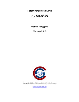 Sistem Pengurusan Klinik

                C - MAGSYS


               Manual Pengguna

                   Version 3.1.0




Copyright 2010 S-Core IT Solutions Sdn Bhd. All Rights Reserved.

                  www.magsys.com.my




                                                                   1
 