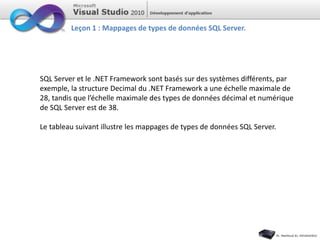 Leçon 1 : Mappages de types de données SQL Server.
SQL Server et le .NET Framework sont basés sur des systèmes différents, par
exemple, la structure Decimal du .NET Framework a une échelle maximale de
28, tandis que l’échelle maximale des types de données décimal et numérique
de SQL Server est de 38.
Le tableau suivant illustre les mappages de types de données SQL Server.
 