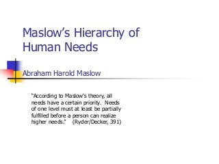 Maslow’s Hierarchy of
Human Needs
Abraham Harold Maslow
“According to Maslow's theory, all
needs have a certain priority. Needs
of one level must at least be partially
fulfilled before a person can realize
higher needs.” (Ryder/Decker, 391)
 