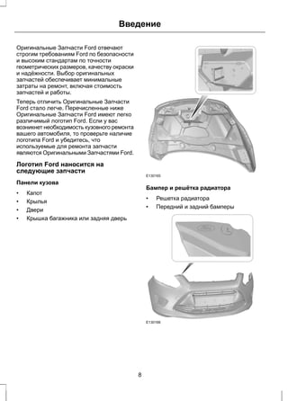Введение 
Оригинальные Запчасти Ford отвечают 
строгим требованиям Ford по безопасности 
и высоким стандартам по точности 
геометрических размеров, качеству окраски 
и надёжности. Выбор оригинальных 
запчастей обеспечивает минимальные 
затраты на ремонт, включая стоимость 
запчастей и работы. 
Теперь отличить Оригинальные Запчасти 
Ford стало легче. Перечисленные ниже 
Оригинальные Запчасти Ford имеют легко 
различимый логотип Ford. Если у вас 
возникнет необходимость кузовного ремонта 
вашего автомобиля, то проверьте наличие 
логотипа Ford и убедитесь, что 
используемые для ремонта запчасти 
являются Оригинальными Запчастями Ford. 
Логотип Ford наносится на 
следующие запчасти 
Панели кузова 
• Капот 
• Крылья 
• Двери 
• Крышка багажника или задняя дверь 
E130165 
Бампер и решётка радиатора 
• Решетка радиатора 
• Передний и задний бамперы 
E130166 
8 
 