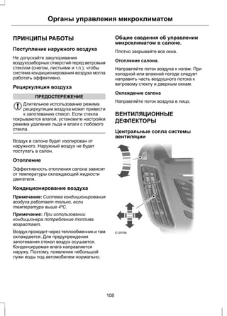 Органы управления микроклиматом 
ПРИНЦИПЫ РАБОТЫ 
Поступление наружного воздуха 
Не допускайте закупоривания 
воздухозаборных отверстий перед ветровым 
стеклом (снегом, листьями и т.п.), чтобы 
система кондиционирования воздуха могла 
работать эффективно. 
Рециркуляция воздуха 
ПРЕДОСТЕРЕЖЕНИЕ 
Длительное использование режима 
рециркуляции воздуха может привести 
к запотеванию стекол. Если стекла 
покрываются влагой, установите настройки 
режима удаления льда и влаги с лобового 
стекла. 
Воздух в салоне будет изолирован от 
наружного. Наружный воздух не будет 
поступать в салон. 
Отопление 
Эффективность отопления салона зависит 
от температуры охлаждающей жидкости 
двигателя. 
Кондиционирование воздуха 
Примечание: Система кондиционирования 
воздуха работает только, если 
температура выше 4ºC. 
Примечание: При использовании 
кондиционера потребление топлива 
возрастает. 
Воздух проходит через теплообменник и там 
охлаждается. Для предупреждения 
запотевания стекол воздух осушается. 
Конденсируемая влага направляется 
наружу. Поэтому, появление небольшой 
лужи воды под автомобилем нормально. 
Общие сведения об управлении 
микроклиматом в салоне. 
Плотно закрывайте все окна. 
Отопление салона. 
Направляйте поток воздуха к ногам. При 
холодной или влажной погоде следует 
направить часть воздушного потока к 
ветровому стеклу и дверным окнам. 
Охлаждение салона 
Направляйте поток воздуха в лицо. 
ВЕНТИЛЯЦИОННЫЕ 
ДЕФЛЕКТОРЫ 
Центральные сопла системы 
вентиляции 
E129788 
108 
 