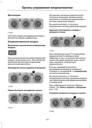 Вентиляция 
Органы управления микроклиматом 
E129885 
Настройте режим распределения воздуха, 
вентилятор обдува и дефлекторы. 
Кондиционирование воздуха 
Включение и выключение кондиционера 
воздуха 
При выключении вентилятора кондиционер 
воздуха также выключится. При повторном 
включении вентилятора кондиционер 
включится автоматически. 
Охлаждение салона наружным воздухом 
E129886 
Режим быстрого охлаждения салона 
E129887 
При данном положении переключателя 
отопителя происходит автоматическое 
включение и отключение кондиционера и 
системы циркуляции воздуха. 
Вы можете включать и отключать 
кондиционер и систему циркуляции воздуха. 
Удаление запотевания и наледи с 
ветрового стекла 
E129888 
При температуре выше 4°C кондиционер 
воздуха включится автоматически. 
Убедитесь в том, что включен вентилятор 
салона. Во время удаления льда и влаги 
горит индикатор, встроенный в 
переключатель. 
Если вы переведёте регулятор 
распределения воздуха в положение, 
отличное от положения Е, то кондиционер 
останется включённым. 
Вы можете включать и отключать 
кондиционер и систему циркуляции воздуха 
при переключателе распределения воздуха 
в положении E. 
При необходимости включите обогрев 
стекол. См. Окна и зеркала с обогревом 
(стр. 114). 
Снижение влажности воздуха в салоне 
E129889 
111 
 