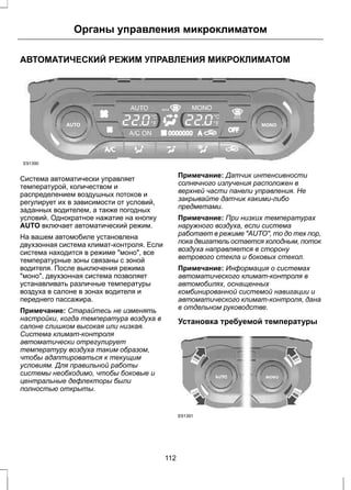 Органы управления микроклиматом 
АВТОМАТИЧЕСКИЙ РЕЖИМ УПРАВЛЕНИЯ МИКРОКЛИМАТОМ 
E91390 
Система автоматически управляет 
температурой, количеством и 
распределением воздушных потоков и 
регулирует их в зависимости от условий, 
заданных водителем, а также погодных 
условий. Однократное нажатие на кнопку 
AUTO включает автоматический режим. 
На вашем автомобиле установлена 
двухзонная система климат-контроля. Если 
система находится в режиме "моно", все 
температурные зоны связаны с зоной 
водителя. После выключения режима 
"моно", двухзонная система позволяет 
устанавливать различные температуры 
воздуха в салоне в зонах водителя и 
переднего пассажира. 
Примечание: Старайтесь не изменять 
настройки, когда температура воздуха в 
салоне слишком высокая или низкая. 
Система климат-контроля 
автоматически отрегулирует 
температуру воздуха таким образом, 
чтобы адаптироваться к текущим 
условиям. Для правильной работы 
системы необходимо, чтобы боковые и 
центральные дефлекторы были 
полностью открыты. 
Примечание: Датчик интенсивности 
солнечного излучения расположен в 
верхней части панели управления. Не 
закрывайте датчик какими-либо 
предметами. 
Примечание: При низких температурах 
наружного воздуха, если система 
работает в режиме "AUTO", то до тех пор, 
пока двигатель остается холодным, поток 
воздуха направляется в сторону 
ветрового стекла и боковых стекол. 
Примечание: Информация о системах 
автоматического климат-контроля в 
автомобилях, оснащенных 
комбинированной системой навигации и 
автоматического климат-контроля, дана 
в отдельном руководстве. 
Установка требуемой температуры 
E91391 
112 
 