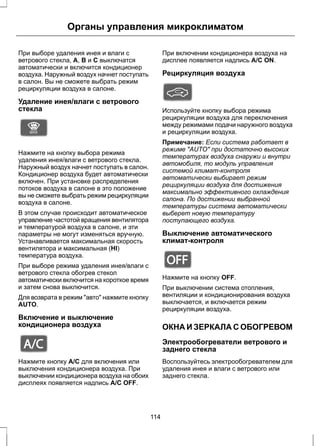 Органы управления микроклиматом 
При выборе удаления инея и влаги с 
ветрового стекла, A, B и C выключатся 
автоматически и включится кондиционер 
воздуха. Наружный воздух начнет поступать 
в салон. Вы не сможете выбрать режим 
рециркуляции воздуха в салоне. 
Удаление инея/влаги с ветрового 
стекла 
E91392 
Нажмите на кнопку выбора режима 
удаления инея/влаги с ветрового стекла. 
Наружный воздух начнет поступать в салон. 
Кондиционер воздуха будет автоматически 
включен. При установке распределения 
потоков воздуха в салоне в это положение 
вы не сможете выбрать режим рециркуляции 
воздуха в салоне. 
В этом случае происходит автоматическое 
управление частотой вращения вентилятора 
и температурой воздуха в салоне, и эти 
параметры не могут изменяться вручную. 
Устанавливается максимальная скорость 
вентилятора и максимальная (HI) 
температура воздуха. 
При выборе режима удаления инея/влаги с 
ветрового стекла обогрев стекол 
автоматически включится на короткое время 
и затем снова выключится. 
Для возврата в режим авто нажмите кнопку 
AUTO. 
Включение и выключение 
кондиционера воздуха 
E91393 
Нажмите кнопку A/C для включения или 
выключения кондиционера воздуха. При 
выключении кондиционера воздуха на обоих 
дисплеях появляется надпись A/C OFF. 
При включении кондиционера воздуха на 
дисплее появляется надпись A/C ON. 
Рециркуляция воздуха 
Используйте кнопку выбора режима 
рециркуляции воздуха для переключения 
между режимами подачи наружного воздуха 
и рециркуляции воздуха. 
Примечание: Если система работает в 
режиме AUTO при достаточно высоких 
температурах воздуха снаружи и внутри 
автомобиля, то модуль управления 
системой климат-контроля 
автоматически выбирает режим 
рециркуляции воздуха для достижения 
максимально эффективного охлаждения 
салона. По достижении выбранной 
температуры система автоматически 
выберет новую температуру 
поступающего воздуха. 
Выключение автоматического 
климат-контроля 
E91394 
Нажмите на кнопку OFF. 
При выключении система отопления, 
вентиляции и кондиционирования воздуха 
выключается, и включается режим 
рециркуляции воздуха. 
ОКНА И ЗЕРКАЛА С ОБОГРЕВОМ 
Электрообогреватели ветрового и 
заднего стекла 
Воспользуйтесь электрообогревателем для 
удаления инея и влаги с ветрового или 
заднего стекла. 
114 
 