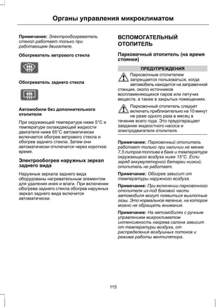 Органы управления микроклиматом 
Примечание: Электрообогреватель 
стекол работает только при 
работающем двигателе. 
Обогреватель ветрового стекла 
E72506 
Обогреватель заднего стекла 
E72507 
Автомобили без дополнительного 
отопителя 
При окружающей температуре ниже 5°C и 
температуре охлаждающей жидкости 
двигателя ниже 65°C автоматически 
включается обогрев ветрового стекла и 
обогрев заднего стекла. Затем они 
автоматически отключатся через короткое 
время. 
Электрообогрев наружных зеркал 
заднего вида 
Наружные зеркала заднего вида 
оборудованы нагревательным элементом 
для удаления инея и влаги. При включении 
обогрева заднего стекла обогрев наружных 
зеркал заднего вида включится 
автоматически. 
ВСПОМОГАТЕЛЬНЫЙ 
ОТОПИТЕЛЬ 
Парковочный отопитель (на время 
стоянки) 
ПРЕДУПРЕЖДЕНИЯ 
Парковочным отопителем 
запрещается пользоваться, когда 
автомобиль находится на заправочной 
станции, около источников 
воспламеняющихся паров или летучих 
веществ, а также в закрытых помещениях. 
Парковочный отопитель следует 
включать приблизительно на 10 минут 
не реже одного раза в месяц в 
течение всего года. Это предотвращает 
заедание жидкостного насоса и 
электродвигателя отопителя. 
Примечание: Парковочный отопитель 
работает только при наличии не менее 
7,5 литров топлива в баке и температуре 
окружающего воздуха ниже 15°C. Если 
заряд аккумуляторной батареи низкий, 
отопитель не работает. 
Примечание: Обогрев зависит от 
температуры наружного воздуха. 
Примечание: При включении парковочного 
отопителя из-под боковой части 
автомобиля могут появиться выхлопные 
газы. Это нормальное явление, на которое 
можно не обращать внимания. 
Примечание: На автомобилях с ручным 
управлением микроклиматом 
интенсивность нагрева салона зависит 
от температуры воздуха, от 
распределения воздушных потоков и 
режима работы вентилятора. 
115 
 