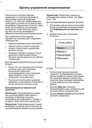 Органы управления микроклиматом 
Парковочный отопитель работает 
независимо от отопителя автомобиля, 
обеспечивая нагрев охлаждающей 
жидкости. Он получает необходимое для 
своей работы топливо из топливного бака 
автомобиля. Парковочный отопитель также 
может использоваться при движении 
автомобиля, чтобы облегчить работу 
системы отопления автомобиля и 
обеспечить более быстрый прогрев салона. 
При правильном использовании 
парковочный отопитель дает следующие 
преимущества: 
• Заранее прогревает салон автомобиля. 
• Удаляет иней со стекол в морозную 
погоду и препятствует конденсации 
влаги на стеклах. 
• Позволяет избежать холодных пусков 
двигателя и обеспечивает более 
быстрый прогрев двигателя до рабочей 
температуры. 
Для избежания разряжения аккумуляторной 
батареи: 
• После того, как парковочный отопитель 
выполнит один цикл подогрева, 
выполнение следующего 
программируемого цикла подогрева 
будет возможно только после 
следующего пуска двигателя. 
• После выполнения цикла подогрева 
двигайтесь на автомобиле в течение не 
менее чем одного периода цикла. 
Программируемый парковочный 
отопитель 
Примечание: Программируемое время - 
это устанавливаемое вами время, к 
которому необходимо прогреть 
автомобиль для подготовки к поездке, а 
не время, когда отопитель включится. 
Примечание: Запрограммировать время 
необходимо не менее чем за 70 минут до 
устанавливаемого времени начала поездки. 
Примечание: Необходимо правильно 
устанавливать время и дату. См. Часы 
(стр. 133). 
Для программирования времени обогрева: 
1. Для вызова главного меню используйте 
кнопки со стрелками на рулевом колесе. 
См. Информационные дисплеи (стр. 
90). 
2. Выберите функцию стояночного 
отопителя. 
E74467 
Стоян.обогр 
Время 1 
Время 2 
Одноразово 
Включено 
• Наличие двух функций времени 
позволяет программировать до двух 
циклов нагрева для каждого дня недели. 
Эти установки времени сохранятся и 
отопитель будет прогревать автомобиль 
к этому времени в эти дни каждую 
неделю. 
• Функция Один раз позволяет 
программировать один нагревательный 
цикл для одного конкретного дня. 
• Функция Нагреть сейчас автоматически 
включает нагреватель. 
116 
 