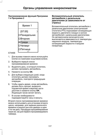 Органы управления микроклиматом 
Программирование функций Программа 
1 и Программа 2 
E74468 
Время 1 
[07:55] 
Понедельник 
Вторник 
Среда 
Четверг 
Пятница 
1. Для вызова главного меню используйте 
кнопки со стрелками на рулевом колесе. 
2. Выберите первый список 
программирования времени. 
3. Выделите день, в который отопитель 
должен прогревать автомобиль. 
4. Нажмите на кнопку ОК. 
5. Для выбора следующих дней, когда 
отопитель должен прогревать 
автомобиль, повторите предыдущие 
операции. 
6. Чтобы задать время, когда автомобиль 
должен быть прогрет, выделите 
подсветкой время в верхней части 
дисплея и нажмите кнопку OK. 
Индикация часов начнет мигать. 
7. В случае необходимости 
подкорректируйте часы и минуты. 
Второй список программирования времени 
можно использовать для установки второго 
цикла, например, для задания различного 
времени в разные дни или дважды в один 
и тот же день. Процедура программирования 
такая же, как для первого программируемого 
таймера. 
Вспомогательный отопитель 
автомобиля с дизельным 
двигателем (в зависимости от 
страны) 
Вспомогательный отопитель автомобиля с 
дизельным двигателем (электрический 
отопитель PTC) подогревает охлаждающую 
жидкость двигателя и воздух в салоне 
автомобилей с дизельными двигателями. 
Он автоматически включается или 
выключается в зависимости от температуры 
наружного воздуха, температуры 
охлаждающей жидкости и нагрузки 
генератора. 
117 
 