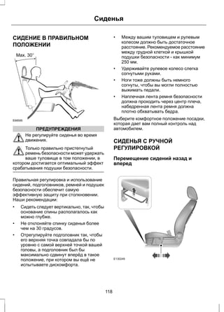 СИДЕНИЕ В ПРАВИЛЬНОМ 
ПОЛОЖЕНИИ 
E68595 
ПРЕДУПРЕЖДЕНИЯ 
Сиденья 
Не регулируйте сиденья во время 
движения. 
Только правильно пристегнутый 
ремень безопасности может удержать 
ваше туловище в том положении, в 
котором достигается оптимальный эффект 
срабатывания подушки безопасности. 
Правильная регулировка и использование 
сидений, подголовников, ремней и подушек 
безопасности обеспечит самую 
эффективную защиту при столкновении. 
Наши рекомендации: 
• Сидеть следует вертикально, так, чтобы 
основание спины располагалось как 
можно глубже. 
• Не отклоняйте спинку сиденья более 
чем на 30 градусов. 
• Отрегулируйте подголовник так, чтобы 
его верхняя точка совпадала бы по 
уровню с самой верхней точкой вашей 
головы, а подголовник был бы 
максимально сдвинут вперёд в такое 
положение, при котором вы ещё не 
испытываете дискомфорта. 
• Между вашим туловищем и рулевым 
колесом должно быть достаточное 
расстояние. Рекомендуемое расстояние 
между грудной клеткой и крышкой 
подушки безопасности - как минимум 
250 мм. 
• Удерживайте рулевое колесо слегка 
согнутыми руками. 
• Ноги тоже должны быть немного 
согнуты, чтобы вы могли полностью 
выжимать педали. 
• Наплечная лента ремня безопасности 
должна проходить через центр плеча, 
набедренная лента ремня должна 
плотно обхватывать бедра. 
Выберите комфортное положение посадки, 
которая дает вам полный контроль над 
автомобилем. 
СИДЕНЬЯ С РУЧНОЙ 
РЕГУЛИРОВКОЙ 
Перемещение сидений назад и 
вперед 
E130249 
118 
 