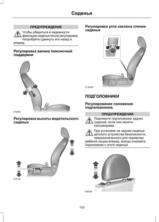 ПРЕДУПРЕЖДЕНИЕ 
Сиденья 
Чтобы убедиться в надежности 
фиксации сиденья после регулировки, 
попробуйте сдвинуть его назад и 
вперед. 
Регулировка валика поясничной 
поддержки 
E78058 
Регулировка высоты водительского 
сиденья 
E70730 
Регулировка угла наклона спинки 
сиденья 
E130250 
ПОДГОЛОВНИКИ 
Регулирование положения 
подголовников. 
ПРЕДУПРЕЖДЕНИЯ 
Поднимите подголовники задних 
сидений, если они заняты 
пассажирами. 
При установке на заднее сиденье 
детского устройства безопасности, 
предназначенного для перевозки 
ребёнка лицом вперед, всегда снимайте 
подголовник с этого сиденья. 
E66539 
119 
 