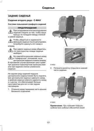 Сиденья 
ЗАДНИЕ СИДЕНЬЯ 
Сидения второго ряда - C-MAX 
Система повышения комфорта сидений 
ПРЕДУПРЕЖДЕНИЯ 
При складывании или раскладывании 
сидений следите за тем, чтобы ваши 
пальцы не попадали между спинкой 
и рамой сиденья. 
Чтобы убедиться в надежности 
фиксации сиденья после регулировки, 
попробуйте сдвинуть его назад и 
вперед. 
При сдвиге сиденья назад убедитесь, 
что пространство позади сиденья 
свободно. 
Не сдвигайте внешние сиденья назад 
в комфортное положение, если 
центральное сиденье сложено вперед. 
В противном случае возникает риск травм 
при дорожно-транспортном происшествии 
или при падении спинки сложенного 
сиденья. 
На заднем ряду сидений подушка 
центрального сиденья может быть поднята, 
все центральное сиденье сдвинуто назад, 
а крайние сиденья немного сдвинуты назад 
и к центру, что обеспечивает больше 
пространства для ног и плеч задних 
пассажиров. 
1. Откиньте назад переднюю часть крышки 
багажного отделения. 
E78062 
2. Потяните рукоятку открытия в нижней 
части сиденья. 
E78063 
Примечание: При подъеме подушки 
сиденья все сиденье сдвинется назад. 
121 
 