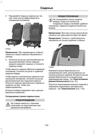Сиденья 
3. Поднимайте подушку сиденья до тех 
пор, пока она не зафиксируется в 
сложенном положении. 
E78064 
Примечание: При перемещении сидений 
назад они также немного сдвигаются к 
центру. 
4. Потяните за рычаг, расположенный на 
внешней боковой стенке подушки 
каждого внешнего сиденья, и толкните 
сиденье назад. 
Чтобы вернуть сиденье обратно в переднее 
положение, потяните за рычаг и сдвиньте 
сиденье вперед. 
Чтобы вернуть центральное сиденье в его 
начальное положение, потяните за рычаг, 
расположенный под подушкой сиденья. 
Опустите подушку центрального сиденья и 
нажмите на нее, чтобы она 
зафиксировалась. 
Откиньте вперед переднюю часть крышки 
багажного отделения. 
Складывание спинки сиденья вниз 
ПРЕДУПРЕЖДЕНИЕ 
Не ставьте емкости с горячими 
напитками на подстаканники при 
движении автомобиля. 
ПРЕДОСТЕРЕЖЕНИЕ 
Не складывайте спинку сиденья 
вперед, когда оно полностью 
отодвинуто назад и занимает удобное 
положение. Сдвиньте сиденья полностью 
вперед. 
Примечание: Все три спинки могут быть 
сложены вне зависимости друг от друга. 
Примечание: Столик и подстаканники 
находятся на спинке среднего сиденья. 
E78066 
Извлеките ремни безопасности из 
направляющих скоб, расположенных на 
спинках внешних сидений. Вставьте язычки 
ремней безопасности в специальные 
удерживающие гнезда. См. Пристегивание 
ремней безопасности (стр. 31). 
Опустите подголовники внешних сидений и 
поднимите подголовник центрального 
сиденья. См. Подголовники (стр. 119). 
122 
 