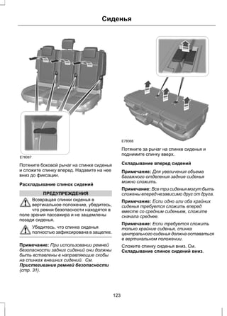 Сиденья 
E78067 
Потяните боковой рычаг на спинке сиденья 
и сложите спинку вперед. Надавите на нее 
вниз до фиксации. 
Раскладывание спинок сидений 
ПРЕДУПРЕЖДЕНИЯ 
Возвращая спинки сиденья в 
вертикальное положение, убедитесь, 
что ремни безопасности находятся в 
поле зрения пассажира и не защемлены 
позади сиденья. 
Убедитесь, что спинка сиденья 
полностью зафиксирована в защелке. 
Примечание: При использовании ремней 
безопасности задних сидений они должны 
быть вставлены в направляющие скобы 
на спинках внешних сидений. См. 
Пристегивание ремней безопасности 
(стр. 31). 
E78068 
Потяните за рычаг на спинке сиденья и 
поднимите спинку вверх. 
Складывание вперед сидений 
Примечание: Для увеличения объема 
багажного отделения задние сиденья 
можно сложить. 
Примечание: Все три сиденья могут быть 
сложены вперед независимо друг от друга. 
Примечание: Если одно или оба крайних 
сиденья требуется сложить вперед 
вместе со средним сиденьем, сложите 
сначала среднее. 
Примечание: Если требуется сложить 
только крайние сиденья, спинка 
центрального сиденья должна оставаться 
в вертикальном положении. 
Сложите спинку сиденья вниз. См. 
Складывание спинок сидений вниз. 
123 
 