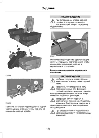 E78069 
2 
2 
1 
E78070 
2 
1 
Сиденья 
Потяните за нижнюю перекладину на задней 
части подушки сиденья, чтобы поднять её 
и сложить сиденье вперёд. 
ПРЕДУПРЕЖДЕНИЕ 
При складывании вперед заднего 
сиденья всегда подсоединяйте 
удерживающий хомут к переднему 
подголовнику. 
E78071 
Оттяните и подсоедините удерживающие 
хомуты к передним подголовникам, чтобы 
удерживать сложенные сиденья в 
вертикальном положении. 
Возвращение сидений в нормальное 
положение 
ПРЕДУПРЕЖДЕНИЯ 
Чтобы не получить травму, будьте 
внимательны при опускании сидений 
назад. 
Убедитесь, что отверстия в полу, 
предназначенные для фиксации 
сидений, не закрыты песком, гравием 
или другими предметами, которые могут 
помешать надежной фиксации. 
Возвращая спинки сиденья в 
вертикальное положение, убедитесь, 
что ремни безопасности находятся в 
поле зрения пассажира и не защемлены 
позади сиденья. 
При отсоединении от подголовника 
удерживающий хомут убирается назад 
в сиденье. 
124 
 