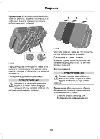 Сиденья 
Примечание: Если одно или оба внешних 
сиденья сложены вместе с центральным 
сиденьем, вначале следует опустить 
подушки внешних сидений. 
E78073 
X 
Перед складыванием сидений назад вниз 
вытяните нижнюю штангу в задней части 
каждого сиденья и убедитесь, что защелки 
выдвинуты. 
Отсоедините удерживающие хомуты. 
ПРЕДУПРЕЖДЕНИЕ 
Убедитесь, в надежной фиксации 
сиденья, с силой нажав вперед и 
назад на спинку каждого сиденья или 
потянув вверх подушку сиденья. 
E78074 
1 2 1 
Откиньте сиденья назад до того момента, 
как они зафиксируются в замках. 
Приподнимите спинки сидений. 
Вставьте задние ремни безопасности в 
направляющие для ремней на спинках 
боковых сидений. 
Снятие сидений 
ПРЕДУПРЕЖДЕНИЕ 
Задние сиденья имеют большую 
массу. Чтобы не получить травму, 
будьте внимательны при снятии 
сидений. 
Примечание: Для увеличения объема 
багажного отделения задние сиденья 
можно полностью снять. 
1. Сложите сиденье вперед. См. 
Складывание вперед сидений. 
125 
 