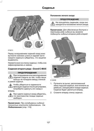 E78073 
Сиденья 
X 
Перед складыванием сидений назад вниз 
вытяните нижнюю штангу в задней части 
каждого сиденья и убедитесь, что защелки 
выдвинуты. 
Нажмите вниз на спинку сиденья, чтобы она 
зафиксировалась в замках. 
Сидения второго ряда - Grand C-MAX 
ПРЕДУПРЕЖДЕНИЯ 
При складывании или раскладывании 
сидений следите за тем, чтобы ваши 
пальцы не попадали между спинкой 
и рамой сиденья. 
Чтобы убедиться в надежности 
фиксации сиденья после регулировки, 
попробуйте сдвинуть его назад и 
вперед. 
При сдвиге сиденья назад убедитесь, 
что пространство позади сиденья 
свободно. 
Примечание: При складывании сидений 
полностью опустите подголовники. См. 
Подголовники (стр. 119). 
Положение легкого входа 
ПРЕДУПРЕЖДЕНИЕ 
Не пользуйтесь сиденьем, когда оно 
находится в положении легкого входа. 
Примечание: Для обеспечения доступа к 
третьему ряду сидений вы можете 
подвинуть сиденья второго ряда вперед. 
E129296 
1. Потяните за рычаг, расположенный 
сбоку подушки сиденья, или потяните за 
ремешок, находящийся позади сиденья. 
Сиденье будет двигаться вперед. 
2. Сложите вперед спинку сиденья. 
127 
 