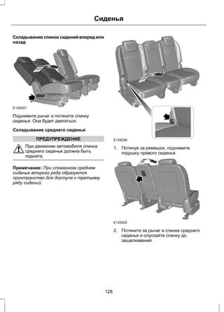 Сиденья 
Складывание спинок сидений вперед или 
назад 
E129297 
Поднимите рычаг и потяните спинку 
сиденья. Она будет двигаться. 
Складывание среднего сиденья 
ПРЕДУПРЕЖДЕНИЕ 
При движении автомобиля спинка 
среднего сиденья должна быть 
поднята. 
Примечание: При сложенном среднем 
сиденье второго ряда образуется 
пространство для доступа к третьему 
ряду сидений. 
E129298 
1. Потянув за ремешок, поднимите 
подушку правого сиденья. 
E129302 
2. Потяните за рычаг в спинке среднего 
сиденья и опускайте спинку до 
защелкивания. 
128 
 