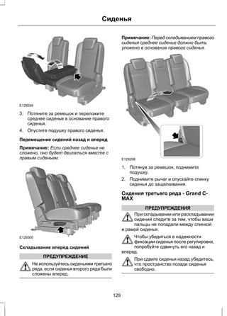 Сиденья 
E129299 
3. Потяните за ремешок и переложите 
среднее сиденье в основание правого 
сиденья. 
4. Опустите подушку правого сиденья. 
Перемещение сидений назад и вперед 
Примечание: Если среднее сиденье не 
сложено, оно будет двигаться вместе с 
правым сиденьем. 
E129300 
Складывание вперед сидений 
ПРЕДУПРЕЖДЕНИЕ 
Не используйтесь сиденьями третьего 
ряда, если сиденья второго ряда были 
сложены вперед. 
Примечание: Перед складыванием правого 
сиденья среднее сиденье должно быть 
уложено в основание правого сиденья. 
E129298 
1. Потянув за ремешок, поднимите 
подушку. 
2. Поднимите рычаг и опускайте спинку 
сиденья до защелкивания. 
Сидения третьего ряда - Grand C-MAX 
ПРЕДУПРЕЖДЕНИЯ 
При складывании или раскладывании 
сидений следите за тем, чтобы ваши 
пальцы не попадали между спинкой 
и рамой сиденья. 
Чтобы убедиться в надежности 
фиксации сиденья после регулировки, 
попробуйте сдвинуть его назад и 
вперед. 
При сдвиге сиденья назад убедитесь, 
что пространство позади сиденья 
свободно. 
129 
 