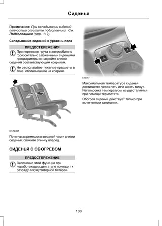 Сиденья 
Примечание: При складывании сидений 
полностью опустите подголовники. См. 
Подголовники (стр. 119). 
Складывание сидений в уровень пола 
ПРЕДОСТЕРЕЖЕНИЯ 
При перевозке груза в автомобиле с 
горизонтально сложенными сиденьями 
предварительно накройте спинки 
сидений соответствующим ковриком. 
Не располагайте тяжелые предметы в 
зоне, обозначенной на коврике. 
E129301 
Потянув за ремешок в верхней части спинки 
сиденья, сложите спинку вперед. 
СИДЕНЬЯ С ОБОГРЕВОМ 
ПРЕДОСТЕРЕЖЕНИЕ 
Включение этой функции при 
неработающем двигателе приводит к 
разряду аккумуляторной батареи. 
E130471 
Максимальная температура сиденья 
достигается через пять или шесть минут. 
Регулировка температуры осуществляется 
при помощи термостата. 
Обогрев сидений действует только при 
включенном зажигании. 
130 
 