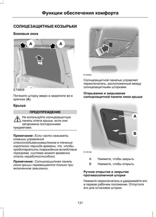 Функции обеспечения комфорта 
СОЛНЦЕЗАЩИТНЫЕ КОЗЫРЬКИ 
Боковые окна 
E74809 
A A 
Потяните шторку вверх и закрепите ее в 
крючках (A). 
Крыша 
ПРЕДУПРЕЖДЕНИЕ 
Не используйте солнцезащитную 
панель ключа крыши, если они 
загорожена посторонними 
предметами. 
Примечание: Если часто нажимать 
клавиши управления 
стеклоподъемниками/люком в течение 
короткого периода времени, то, чтобы 
предотвратить повреждение вследствие 
перегрева, система может временно 
стать неработоспособной. 
Примечание: Солнцезащитная панель 
люка крыши перемещается только при 
включенном зажигании. 
E125025 
Солнцезащитной панелью управляет 
переключатель, расположенный между 
солнцезащитными шторками. 
Открывание и закрывание 
солнцезащитной панели люка крыши 
E125146 
A 
B 
A Нажмите, чтобы закрыть 
B Нажмите, чтобы открыть 
Ручное открытие и закрытие 
противосолнечной шторки 
Нажмите переключатель и удерживайте его 
в первом рабочем положении. Отпустите 
его для остановки шторки. 
131 
 