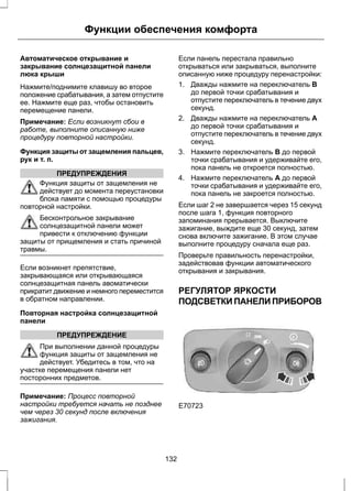 Функции обеспечения комфорта 
Автоматическое открывание и 
закрывание солнцезащитной панели 
люка крыши 
Нажмите/поднимите клавишу во второе 
положение срабатывания, а затем отпустите 
ее. Нажмите еще раз, чтобы остановить 
перемещение панели. 
Примечание: Если возникнут сбои в 
работе, выполните описанную ниже 
процедуру повторной настройки. 
Функция защиты от защемления пальцев, 
рук и т. п. 
ПРЕДУПРЕЖДЕНИЯ 
Функция защиты от защемления не 
действует до момента переустановки 
блока памяти с помощью процедуры 
повторной настройки. 
Бесконтрольное закрывание 
солнцезащитной панели может 
привести к отключению функции 
защиты от прищемления и стать причиной 
травмы. 
Если возникнет препятствие, 
закрывающаяся или открывающаяся 
солнцезащитная панель авоматически 
прикратит движение и немного переместится 
в обратном направлении. 
Повторная настройка солнцезащитной 
панели 
ПРЕДУПРЕЖДЕНИЕ 
При выполнении данной процедуры 
функция защиты от защемления не 
действует. Убедитесь в том, что на 
участке перемещения панели нет 
посторонних предметов. 
Примечание: Процесс повторной 
настройки требуется начать не позднее 
чем через 30 секунд после включения 
зажигания. 
Если панель перестала правильно 
открываться или закрываться, выполните 
описанную ниже процедуру перенастройки: 
1. Дважды нажмите на переключатель B 
до первой точки срабатывания и 
отпустите переключатель в течение двух 
секунд. 
2. Дважды нажмите на переключатель А 
до первой точки срабатывания и 
отпустите переключатель в течение двух 
секунд. 
3. Нажмите переключатель B до первой 
точки срабатывания и удерживайте его, 
пока панель не откроется полностью. 
4. Нажмите переключатель А до первой 
точки срабатывания и удерживайте его, 
пока панель не закроется полностью. 
Если шаг 2 не завершается через 15 секунд 
после шага 1, функция повторного 
запоминания прерывается. Выключите 
зажигание, выждите еще 30 секунд, затем 
снова включите зажигание. В этом случае 
выполните процедуру сначала еще раз. 
Проверьте правильность перенастройки, 
задействовав функции автоматического 
открывания и закрывания. 
РЕГУЛЯТОР ЯРКОСТИ 
ПОДСВЕТКИ ПАНЕЛИ ПРИБОРОВ 
E70723 
132 
 