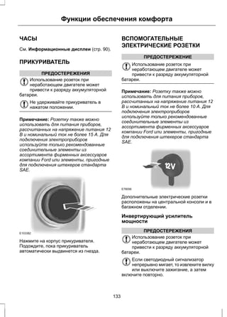 Функции обеспечения комфорта 
ЧАСЫ 
См. Информационные дисплеи (стр. 90). 
ПРИКУРИВАТЕЛЬ 
ПРЕДОСТЕРЕЖЕНИЯ 
Использование розеток при 
неработающем двигателе может 
привести к разряду аккумуляторной 
батареи. 
Не удерживайте прикуриватель в 
нажатом положении. 
Примечание: Розетку также можно 
использовать для питания приборов, 
рассчитанных на напряжение питания 12 
В и номинальный ток не более 15 А. Для 
подключения электроприборов 
используйте только рекомендованные 
соединительные элементы из 
ассортимента фирменных аксессуаров 
компании Ford или элементы, пригодные 
для подключения штекеров стандарта 
SAE. 
E103382 
Нажмите на корпус прикуривателя. 
Подождите, пока прикуриватель 
автоматически выдвинется из гнезда. 
ВСПОМОГАТЕЛЬНЫЕ 
ЭЛЕКТРИЧЕСКИЕ РОЗЕТКИ 
ПРЕДОСТЕРЕЖЕНИЕ 
Использование розеток при 
неработающем двигателе может 
привести к разряду аккумуляторной 
батареи. 
Примечание: Розетку также можно 
использовать для питания приборов, 
рассчитанных на напряжение питания 12 
В и номинальный ток не более 10 А. Для 
подключения электроприборов 
используйте только рекомендованные 
соединительные элементы из 
ассортимента фирменных аксессуаров 
компании Ford или элементы, пригодные 
для подключения штекеров стандарта 
SAE. 
E78056 
Дополнительные электрические розетки 
расположены на центральной консоли и в 
багажном отделении. 
Инвертирующий усилитель 
мощности 
ПРЕДОСТЕРЕЖЕНИЯ 
Использование розеток при 
неработающем двигателе может 
привести к разряду аккумуляторной 
батареи. 
Если светодиодный сигнализатор 
непрерывно мигает, то извлеките вилку 
или выключите зажигание, а затем 
включите повторно. 
133 
 