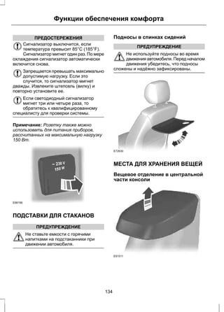 Функции обеспечения комфорта 
ПРЕДОСТЕРЕЖЕНИЯ 
Сигнализатор выключится, если 
температура превысит 85°C (185°F). 
Сигнализатор мигнет один раз. По мере 
охлаждения сигнализатор автоматически 
включится снова. 
Запрещается превышать максимально 
допустимую нагрузку. Если это 
случится, то сигнализатор мигнет 
дважды. Извлеките штепсель (вилку) и 
повторно установите ее. 
Если светодиодный сигнализатор 
мигнет три или четыре раза, то 
обратитесь к квалифицированному 
специалисту для проверки системы. 
Примечание: Розетку также можно 
использовать для питания приборов, 
рассчитанных на максимальную нагрузку 
150 Вт. 
E98199 
ПОДСТАВКИ ДЛЯ СТАКАНОВ 
ПРЕДУПРЕЖДЕНИЕ 
Не ставьте емкости с горячими 
напитками на подстаканники при 
движении автомобиля. 
Подносы в спинках сидений 
ПРЕДУПРЕЖДЕНИЕ 
Не используйте подносы во время 
движения автомобиля. Перед началом 
движения убедитесь, что подносы 
сложены и надёжно зафиксированы. 
E72630 
МЕСТА ДЛЯ ХРАНЕНИЯ ВЕЩЕЙ 
Вещевое отделение в центральной 
части консоли 
E91511 
134 
 