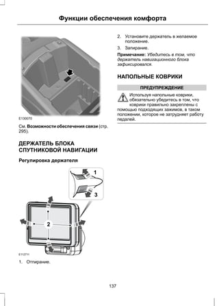 Функции обеспечения комфорта 
E130070 
См. Возможности обеспечения связи (стр. 
295). 
ДЕРЖАТЕЛЬ БЛОКА 
СПУТНИКОВОЙ НАВИГАЦИИ 
Регулировка держателя 
E112711 
1 
3 
2 
1. Отпирание. 
2. Установите держатель в желаемое 
положение. 
3. Запирание. 
Примечание: Убедитесь в том, что 
держатель навигационного блока 
зафиксировался. 
НАПОЛЬНЫЕ КОВРИКИ 
ПРЕДУПРЕЖДЕНИЕ 
Используя напольные коврики, 
обязательно убедитесь в том, что 
коврики правильно закреплены с 
помощью подходящих зажимов, в таком 
положении, которое не затрудняет работу 
педалей. 
137 
 