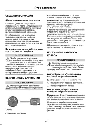 Пуск двигателя 
ОБЩАЯ ИНФОРМАЦИЯ 
Общие правила пуска двигателя 
Если аккумуяторная батарея была 
отсоединена, то после ее подсоединения 
автомобиль может проявлять некоторые 
нетипичные ходовые качества на 
протяжении примерно 8 км пробега. 
Это объясняется тем, что системе 
управления двигателем требуется 
перенастройка для соответствия 
параметрам двигателя. На необычное 
поведение автомобиля в этот период можно 
не обращать внимания. 
Пуск двигателя методом буксировки 
или толкания автомобиля 
ПРЕДУПРЕЖДЕНИЕ 
Чтобы избежать повреждения 
автомобиля, не пытайтесь запустить 
двигатель методом буксировки или 
толкания автомобиля. Используйте для этой 
цели провода и дополнительную 
аккумуляторную батарею. См. 
Использование соединительных 
электрических проводов (стр. 209). 
ВЫКЛЮЧАТЕЛЬ ЗАЖИГАНИЯ 
ПРЕДУПРЕЖДЕНИЕ 
Не переводите ключ зажигания в 
положение 0 или I во время движения. 
E72128 
0 Зажигание выключено. 
I Зажигание выключено и отключены 
главные потребители электроэнергии. 
Примечание: Не оставляйте ключ 
зажигания в этом положении длительное 
время во избежание разряда 
аккумуляторной батареи. 
II Зажигание включено. Все электрические 
потребители подключены. Горят 
предупредительные и контрольные лампы. 
В этом положении ключ должен находиться 
при движении автомобиля. Также, ключ 
должен быть повернут в это положение при 
буксировке автомобиля. 
III Включение стартера. Отпускайте ключ 
сразу же после пуска двигателя. 
БЛОКИРОВКА РУЛЕВОГО 
КОЛЕСА 
ПРЕДУПРЕЖДЕНИЕ 
Перед началом движения на 
автомобиле проверьте, что рулевое 
управление разблокировано. Такую 
проверку необходимо выполнять всегда. 
Автомобили, не оборудованные 
системой запуска без ключа 
Для блокировки рулевого управления: 
1. Извлеките ключ из замка зажигания. 
2. Поверните рулевое колесо. 
Автомобили, оборудованные 
системой запуска без ключа 
Примечание: Блокировка рулевого вала не 
задействуется, если включено зажигание, 
или автомобиль находится в движении. 
На вашем автомобиле установлен 
сервомеханизм блокировки рулевого вала 
с электронным управлением. Этот механизм 
работает полностью в автоматическом 
режиме. 
138 
 