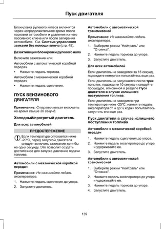 Пуск двигателя 
Блокировка рулевого колеса включится 
через непродолжительное время после 
парковки автомобиля и удаления из него 
пассивного ключа или после запирания 
автомобиля. См. Система управления 
замками без помощи ключа (стр. 45). 
Дезактивация блокировки рулевого вала 
Включите зажигание или: 
Автомобили с автоматической коробкой 
передач 
• Нажмите педаль тормоза. 
Автомобили с механической коробкой 
передач 
• Нажмите педаль сцепления. 
ПУСК БЕНЗИНОВОГО 
ДВИГАТЕЛЯ 
Примечание: Стартер нельзя включать 
на время свыше 30 секунд. 
Холодный/прогретый двигатель 
Для всех автомобилей 
ПРЕДОСТЕРЕЖЕНИЕ 
Если температура опускается ниже 
-20ºC, перед запуском двигателя 
следует включить зажигание хотя-бы 
на одну секунду. Это позволит создать 
достаточное для запуска давление подачи 
топлива. 
Автомобили с механической коробкой 
передач 
Примечание: Не нажимайте педаль 
акселератора. 
1. Нажмите педаль сцепления до упора. 
2. Запустите двигатель. 
Автомобили с автоматической 
трансмиссией 
Примечание: Не нажимайте педаль 
акселератора. 
1. Выберите режим Нейтраль или 
Стоянка. 
2. Нажмите педаль тормоза до упора. 
3. Запустите двигатель. 
Для всех автомобилей 
Если двигатель не заведется за 15 секунд, 
подождите немного и попытайтесь еще раз. 
Если двигатель не запускается после трех 
попыток, подождите 10 секунд и следуйте 
процедуре, описанной в разделе Пуск 
двигателя в случае излишнего 
поступления топлива. 
Если двигатель не заводится при 
температуре ниже -25ºC, нажмите педаль 
акселератора от ¼ до ½ хода и попытайтесь 
запустить его еще раз. 
Пуск двигателя в случае излишнего 
поступления топлива 
Автомобили с механической коробкой 
передач 
1. Нажмите педаль сцепления до упора. 
2. Нажмите педаль акселератора до упора 
и удерживайте ее. 
3. Запустите двигатель. 
Автомобили с автоматической 
трансмиссией 
1. Выберите режим Нейтраль или 
Стоянка. 
2. Нажмите педаль акселератора до упора 
и удерживайте ее. 
3. Нажмите педаль тормоза до упора. 
4. Запустите двигатель. 
139 
 