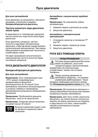Пуск двигателя 
Для всех автомобилей 
Если двигатель не запускается, повторите 
процедуру, описанную в разделе 
Холодный/прогретый двигатель. 
Частота холостого хода двигателя 
после пуска 
В зависимости от температуры двигателя 
частота холостого хода после пуска будет 
различной. 
Если двигатель холодный, частота 
холостого хода будет автоматически 
увеличена, чтобы как можно скорее прогреть 
каталитический нейтрализатор. Тем самым 
обеспечивается минимальная токсичность 
отработавших газов. 
По мере прогревания каталитического 
нейтрализатора частота холостого будет 
постепенно снижаться. 
ПУСК ДИЗЕЛЬНОГО ДВИГАТЕЛЯ 
Холодный/прогретый двигатель 
Для всех автомобилей 
Примечание: Если температура ниже 
-15ºC, может потребоваться 
проворачивание двигателя 
длительностью до 25 секунд. Если 
автомобиль постоянно эксплуатируется 
в условиях подобных температур, 
рекомендуется установить обогреватель 
двигателя. 
Примечание: Продолжайте вращать 
двигатель, пока он не запустится. 
Примечание: Стартер нельзя включать 
на время свыше 30 секунд. 
Включите зажигание и ждите, пока 
не загорится индикатор свечи 
зажигания. 
Автомобили с механической коробкой 
передач 
Примечание: Не нажимайте педаль 
акселератора. 
1. Нажмите педаль сцепления до упора. 
2. Запустите двигатель. 
Автомобили с автоматической 
трансмиссией 
1. Установите селектор в положение Р 
или N. 
2. Нажмите педаль тормоза до упора. 
3. Запустите двигатель. 
ПУСК БЕЗ ПОМОЩИ КЛЮЧА 
ПРЕДУПРЕЖДЕНИЯ 
Система запуска двигателя без ключа 
может не работать, если ключ 
находится рядом с металлическими 
предметами или электронными 
устройствами, такими, как сотовые 
телефоны. 
Перед началом движения на 
автомобиле убедитесь, что рулевое 
управление разблокировано. Такую 
проверку необходимо выполнять всегда. 
См. Блокировка рулевого колеса (стр. 138). 
Примечание: Для включения зажигания и 
запуска двигателя пассивный ключ должен 
находиться внутри автомобиля. 
Примечание: Для того чтобы запустить 
двигатель, вы также должны полностью 
нажать на педаль сцепления или тормоза, 
в зависимости от того, какая коробка 
передач установлена на вашем 
автомобиле. 
140 
 
