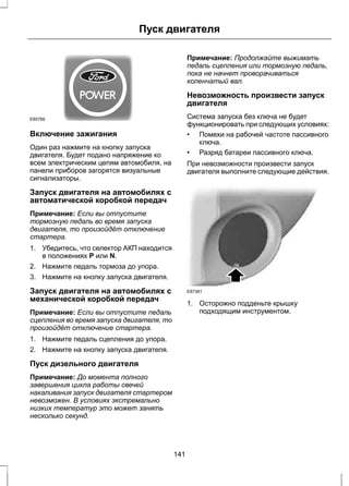 Пуск двигателя 
E85766 
Включение зажигания 
Один раз нажмите на кнопку запуска 
двигателя. Будет подано напряжение ко 
всем электрическим цепям автомобиля, на 
панели приборов загорятся визуальные 
сигнализаторы. 
Запуск двигателя на автомобилях с 
автоматической коробкой передач 
Примечание: Если вы отпустите 
тормозную педаль во время запуска 
двигателя, то произойдёт отключение 
стартера. 
1. Убедитесь, что селектор АКП находится 
в положениях P или N. 
2. Нажмите педаль тормоза до упора. 
3. Нажмите на кнопку запуска двигателя. 
Запуск двигателя на автомобилях с 
механической коробкой передач 
Примечание: Если вы отпустите педаль 
сцепления во время запуска двигателя, то 
произойдёт отключение стартера. 
1. Нажмите педаль сцепления до упора. 
2. Нажмите на кнопку запуска двигателя. 
Пуск дизельного двигателя 
Примечание: До момента полного 
завершения цикла работы свечей 
накаливания запуск двигателя стартером 
невозможен. В условиях экстремально 
низких температур это может занять 
несколько секунд. 
Примечание: Продолжайте выжимать 
педаль сцепления или тормозную педаль, 
пока не начнет проворачиваться 
коленчатый вал. 
Невозможность произвести запуск 
двигателя 
Система запуска без ключа не будет 
функционировать при следующих условиях: 
• Помехи на рабочей частоте пассивного 
ключа. 
• Разряд батареи пассивного ключа. 
При невозможности произвести запуск 
двигателя выполните следующие действия. 
E87381 
1. Осторожно подденьте крышку 
подходящим инструментом. 
141 
 