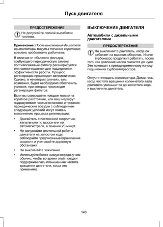 ПРЕДОСТЕРЕЖЕНИЕ 
Пуск двигателя 
Не допускайте полной выработки 
топлива. 
Примечание: После выключения двигателя 
вентиляторы могут в течение короткого 
времени продолжать работать. 
В отличие от обычного фильтра, 
требующего периодическую замену, 
противосажевый фильтр регенерируется 
или самоочищается для поддержания 
эффективности работы. Процесс 
регенерации происходит автоматически. 
Однако, в некоторых случаях, вам, 
возможно, будет необходимо обеспечить 
условия, при которых происходит 
регенерация фильтра. 
Если вы совершаете поездки только на 
короткое расстояние, или ваш маршрут 
подразумевает частые остановки и трогание, 
периодические поездки с соблюдением 
следующих условий могут помочь 
выполнению процесса регенерации: 
• Двигайтесь с постоянной скоростью, 
желательно по шоссе или по 
автомагистрали, в течение 20 минут. 
• Не допускайте длительной работы 
двигателя на холостом ходу, 
соблюдайте предписанные ограничения 
скорости и учитывайте дорожную 
обстановку. 
• Не выключайте зажигание. 
• Используйте более низкую передачу чем 
обычно, чтобы во время этой поездки 
поддерживалась повышенная частота 
вращения двигателя, когда это 
применимо. 
ВЫКЛЮЧЕНИЕ ДВИГАТЕЛЯ 
Автомобили с дизельными 
двигателями 
ПРЕДОСТЕРЕЖЕНИЕ 
Не выключайте двигатель, когда он 
работает на высоких оборотах. Иначе 
турбонасос продолжит работать, после 
того, как давление масла снизится до нуля. 
Это приведет к преждевременному износу 
подшипника турбокомпрессора. 
Отпустите педаль акселератора. Дождитесь, 
когда частота вращения коленчатого вала 
двигателя уменьшится до холостого хода, 
и выключите двигатель. 
143 
 