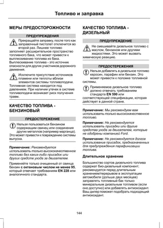 Топливо и заправка 
МЕРЫ ПРЕДОСТОРОЖНОСТИ 
ПРЕДУПРЕЖДЕНИЯ 
Прекращайте заправку, после того как 
заправочный пистолет отключится во 
второй раз. Лишнее топливо 
заполняет расширительное пространство 
топливного бака, что может привести к 
выплескиванию топлива из бака. 
Выплескивание топлива - это источник 
опасности для других участников дорожного 
движения. 
Исключите присутствие источников 
пламени или теплоты вблизи 
элементов системы топливоподачи. 
Топливная система находится под 
давлением. При наличии утечек в системе 
топливоподачи возникает риск получения 
травм. 
КАЧЕСТВО ТОПЛИВА - 
БЕНЗИНОВЫЙ 
ПРЕДОСТЕРЕЖЕНИЕ 
Нельзя пользоваться бензином 
содержащим свинец или соединения 
других металлов (например марганца). 
Это может привести к повреждению системы 
выпуска. 
Примечание: Рекомендуется 
использовать только высококачественное 
топливо без каких-либо присадок или 
других средств ухода за двигателем. 
Применяйте только очищенный от свинца 
бензин с октановым числом не менее 95, 
который отвечает требованиям EN 228 или 
аналогичного стандарта. 
КАЧЕСТВО ТОПЛИВА - 
ДИЗЕЛЬНЫЙ 
ПРЕДУПРЕЖДЕНИЕ 
Не смешивайте дизельное топливо с 
маслом, бензином или другими 
жидкостями. Это может вызвать 
химическую реакцию. 
ПРЕДОСТЕРЕЖЕНИЯ 
Нельзя добавлять в дизельное топливо 
керосин, парафин или бензин. Это 
может привести к поломке топливной 
системы. 
Применяемое дизельное топливо 
должно отвечать требованиям 
стандарта EN 590 или 
соответствующей спецификации, которая 
действует в данной стране. 
Примечание: Мы рекомендуем вам 
использовать только высококачественное 
топливо. 
Примечание: Не рекомендуется 
использовать присадки или другие 
средства ухода за двигателем, которые 
не одобрены компанией Ford. 
Примечание: Не рекомендуется долгое 
использование присадок, предназначенных 
для предупреждения парафинизации 
топлива. 
Длительное хранение 
Большинство сортов дизельного топлива 
содержат био-дизельный компонент; 
рекомендуется перед длительным 
хранением/перерывом в эксплуатации 
автомобиля (дольше двух месяцев) 
заправлять топливный бак только 
минеральным дизельным топливом (если 
оно доступно) или добавлять антиоксидант. 
Ваш дилер поможет подобрать подходящий 
антиоксидант. 
144 
 