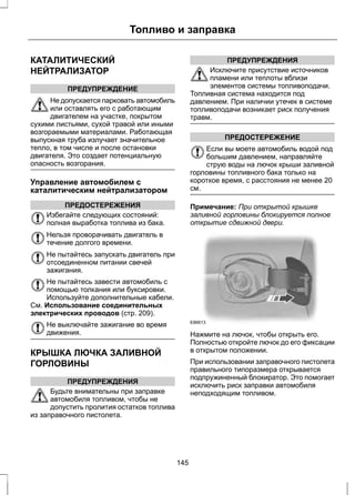 КАТАЛИТИЧЕСКИЙ 
НЕЙТРАЛИЗАТОР 
Топливо и заправка 
ПРЕДУПРЕЖДЕНИЕ 
Не допускается парковать автомобиль 
или оставлять его с работающим 
двигателем на участке, покрытом 
сухими листьями, сухой травой или иными 
возгораемыми материалами. Работающая 
выпускная труба излучает значительное 
тепло, в том числе и после остановки 
двигателя. Это создает потенциальную 
опасность возгорания. 
Управление автомобилем с 
каталитическим нейтрализатором 
ПРЕДОСТЕРЕЖЕНИЯ 
Избегайте следующих состояний: 
полная выработка топлива из бака. 
Нельзя проворачивать двигатель в 
течение долгого времени. 
Не пытайтесь запускать двигатель при 
отсоединенном питании свечей 
зажигания. 
Не пытайтесь завести автомобиль с 
помощью толкания или буксировки. 
Используйте дополнительные кабели. 
См. Использование соединительных 
электрических проводов (стр. 209). 
Не выключайте зажигание во время 
движения. 
КРЫШКА ЛЮЧКА ЗАЛИВНОЙ 
ГОРЛОВИНЫ 
ПРЕДУПРЕЖДЕНИЯ 
Будьте внимательны при заправке 
автомобиля топливом, чтобы не 
допустить пролития остатков топлива 
из заправочного пистолета. 
ПРЕДУПРЕЖДЕНИЯ 
Исключите присутствие источников 
пламени или теплоты вблизи 
элементов системы топливоподачи. 
Топливная система находится под 
давлением. При наличии утечек в системе 
топливоподачи возникает риск получения 
травм. 
ПРЕДОСТЕРЕЖЕНИЕ 
Если вы моете автомобиль водой под 
большим давлением, направляйте 
струю воды на лючок крыши заливной 
горловины топливного бака только на 
короткое время, с расстояния не менее 20 
см. 
Примечание: При открытой крышке 
заливной горловины блокируется полное 
открытие сдвижной двери. 
E86613 
Нажмите на лючок, чтобы открыть его. 
Полностью откройте лючок до его фиксации 
в открытом положении. 
При использовании заправочного пистолета 
правильного типоразмера открывается 
подпружиненный блокиратор. Это помогает 
исключить риск заправки автомобиля 
неподходящим топливом. 
145 
 