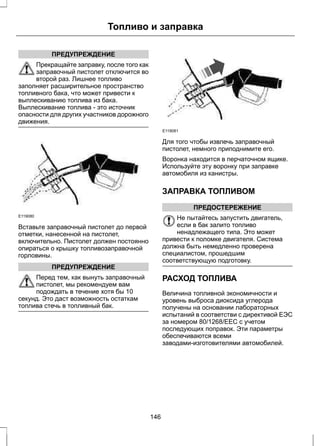 Топливо и заправка 
ПРЕДУПРЕЖДЕНИЕ 
Прекращайте заправку, после того как 
заправочный пистолет отключится во 
второй раз. Лишнее топливо 
заполняет расширительное пространство 
топливного бака, что может привести к 
выплескиванию топлива из бака. 
Выплескивание топлива - это источник 
опасности для других участников дорожного 
движения. 
E119080 
Вставьте заправочный пистолет до первой 
отметки, нанесенной на пистолет, 
включительно. Пистолет должен постоянно 
опираться о крышку топливозаправочной 
горловины. 
ПРЕДУПРЕЖДЕНИЕ 
Перед тем, как вынуть заправочный 
пистолет, мы рекомендуем вам 
подождать в течение хотя бы 10 
секунд. Это даст возможность остаткам 
топлива стечь в топливный бак. 
E119081 
Для того чтобы извлечь заправочный 
пистолет, немного приподнимите его. 
Воронка находится в перчаточном ящике. 
Используйте эту воронку при заправке 
автомобиля из канистры. 
ЗАПРАВКА ТОПЛИВОМ 
ПРЕДОСТЕРЕЖЕНИЕ 
Не пытайтесь запустить двигатель, 
если в бак залито топливо 
ненадлежащего типа. Это может 
привести к поломке двигателя. Система 
должна быть немедленно проверена 
специалистом, прошедшим 
соответствующую подготовку. 
РАСХОД ТОПЛИВА 
Величина топливной экономичности и 
уровень выброса диоксида углерода 
получены на основании лабораторных 
испытаний в соответстви с директивой ЕЭС 
за номером 80/1268/EEC с учетом 
последующих поправок. Эти параметры 
обеспечиваются всеми 
заводами-изготовителями автомобилей. 
146 
 