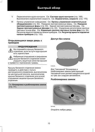 Быстрый обзор 
Переключатели круиз-контроля. См. Система круиз-контроля (стр. 168). 
Выключатели ограничителя скорости. См. Ограничитель скорости (стр. 170). 
V 
Органы управления освещением. См. Органы управления осветительным 
оборудованием (стр. 62). Передние противотуманные фары. См. Передние 
противотуманные фары (стр. 63). Задний противотуманный фонарь. См. 
Задние противотуманные фонари (стр. 63). Управление регулятором наклона 
световых пучков фар. См. Коррекция наклона световых пучков фар (стр. 64). 
Регулятор яркости подсветки панели приборов. См. Регулятор яркости подсветки 
панели приборов (стр. 132). 
W 
Открывающаяся вверх дверь с 
приводом 
ПРЕДУПРЕЖДЕНИЯ 
Не открывайте крышку багажного 
отделения, если на пути хода крышки 
есть препятствия. 
Небрежное открывание и закрывание 
крышки багажного отделения может 
ухудшить защитные качества крышки 
и привести к причинению травмы. 
Крышку багажного отделения можно 
приводить в действие с пульта 
дистанционного управления, выключателем 
на центральной консоли, выключателем 
крышки багажного отделения или ручкой 
открывания защелки крышки багажного 
отделения. 
См. Блокировка и разблокировка замков 
(стр. 41). 
Доступ без ключа 
E78276 
Для "пассивной" блокировки и 
разблокировки замков действующий 
пассивный ключ должен находиться в одной 
из трёх зон снаружи автомобиля. 
Разблокировка замков 
E87384 
Откройте любую дверь 
13 
 