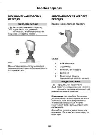 Коробка передач 
МЕХАНИЧЕСКАЯ КОРОБКА 
ПЕРЕДАЧ 
ПРЕДОСТЕРЕЖЕНИЕ 
Запрещается включать передачу 
заднего хода при движении 
автомобиля. Это может привести к 
повреждению коробку передач. 
E99067 
На некоторых автомобилях при выборе 
передачи заднего хода необходимо поднять 
стопорное кольцо. 
АВТОМАТИЧЕСКАЯ КОРОБКА 
ПЕРЕДАЧ 
Положения селектора передач 
E80836 
S 
P Park (Парковка) 
R Задний ход 
N Нейтральная передача 
D Движение 
Спортивный режим и 
переключение передач вручную 
S 
ПРЕДУПРЕЖДЕНИЕ 
Перед тем, как осуществить 
переключение диапазонов, нажмите 
на педаль тормоза и удерживайте её 
до момента начала движения. 
Примечание: На холодном двигателе 
устанавливается повышенная частота 
холостого хода. Если выбран один из 
диапазонов для движения, то это 
увеличивает склонность автомобиля к 
ползучести. 
Для выбора передачи заднего хода или 
положения Парковка нажмите кнопку на 
селекторе. 
149 
 