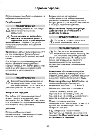Коробка передач 
Положение селектора будет отображено на 
информационном дисплее. 
Park (Парковка) 
ПРЕДУПРЕЖДЕНИЯ 
Включайте диапазон Р только при 
полностью остановленном 
автомобиле. 
Перед выходом из автомобиля 
включите стояночный тормоз и 
переведите рычаг коробки передач 
в положение P . Убедитесь, что рычаг 
селектора зафиксирован в выбранном 
положении. 
Примечание: Если не выбран диапазон Р, 
то при открывании двери водителя 
включится предупредительный звуковой 
сигнал. 
При выборе этого диапазона крутящий 
момент двигателя не передаётся на 
ведущие колёса, а АКП заблокирована. При 
включении этого диапазона вы можете 
осуществлять запуск двигателя. 
Задний ход 
ПРЕДУПРЕЖДЕНИЕ 
Включайте диапазон для движения 
задним ходом только тогда, когда 
автомобиль полностью остановлен и 
двигатель работает на холостом ходу. 
Нейтральная передача 
При выборе этого диапазона крутящий 
момент двигателя не передаётся на 
ведущие колёса, но АКП не заблокирована. 
При включении этого диапазона вы можете 
осуществлять запуск двигателя. 
Движение 
Положение D соответствует 
автоматическому режиму переключения 
передач для движения вперед. 
Для достижения оптимальной 
эффективности при выборе передачи 
учитывается температура окружающего 
воздуха, уклон дороги, загрузка автомобиля 
и команды, поданные водителем. 
Переключение передач вручную - 
Автомобили с 5-ступенчатой 
коробкой передач 
ПРЕДУПРЕЖДЕНИЕ 
Не держите селектор длительное 
время в положении - или +. 
ПРЕДОСТЕРЕЖЕНИЕ 
Коробка передач автоматически 
перейдет на пониженную передачу, как 
только частота вращения двигателя 
станет слишком низкой. И, наоборот, как 
только частота вращения двигателя 
превысит определенное значение, 
автоматически включится повышенная 
передача. 
Примечание: Переключение передач 
возможно только в том случае, когда 
скорость автомобиля и частота вращения 
двигателя соответствуют друг другу. 
Примечание: В режиме Select (выбор) на 
панели приборов отображается 
включенная передача (1, 2, 3, 4 или 5). 
Переведите селектор в положение S. 
Толкните селектор вперёд для 
переключения на передачу вниз. Для 
переключения на передачу вверх потяните 
селектор в обратном направлении. 
Можно пропускать передачи, 
последовательно толкая рычаг селектора в 
нужном направлении через короткие 
интервалы времени. 
В ручном режиме также возможен 
принудительный переход на пониженную 
передачу. См. Принудительный переход 
на пониженную передачу. 
150 
 