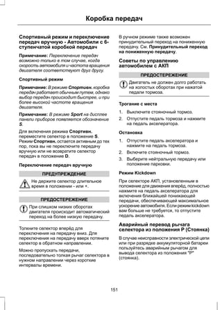 Коробка передач 
Спортивный режим и переключение 
передач вручную - Автомобили с 6- 
ступенчатой коробкой передач 
Примечание: Переключение передач 
возможно только в том случае, когда 
скорость автомобиля и частота вращения 
двигателя соответствуют друг другу. 
Спортивный режим 
Примечание: В режиме Спортивн. коробка 
передач работает обычным путем, однако 
выбор передач происходит быстрее, и при 
более высокой частоте вращения 
двигателя. 
Примечание: В режиме Sport на дисплее 
панели приборов появляется обозначение 
S. 
Для включения режима Спортивн. 
переместите селектор в положение S. 
Режим Спортивн. остается активным до тех 
пор, пока вы не переключите передачу 
вручную или не возвратите селектор 
передач в положение D. 
Переключение передач вручную 
ПРЕДУПРЕЖДЕНИЕ 
Не держите селектор длительное 
время в положении - или +. 
ПРЕДОСТЕРЕЖЕНИЕ 
При слишком низких оборотах 
двигателя происходит автоматический 
переход на более низкую передачу. 
Толкните селектор вперёд для 
переключения на передачу вниз. Для 
переключения на передачу вверх потяните 
селектор в обратном направлении. 
Можно пропускать передачи, 
последовательно толкая рычаг селектора в 
нужном направлении через короткие 
интервалы времени. 
В ручном режиме также возможен 
принудительный переход на пониженную 
передачу. См. Принудительный переход 
на пониженную передачу. 
Советы по управлению 
автомобилем с АКП 
ПРЕДОСТЕРЕЖЕНИЕ 
Двигатель не должен долго работать 
на холостых оборотах при нажатой 
педали тормоза. 
Трогание с места 
1. Выключите стояночный тормоз. 
2. Отпустите педаль тормоза и нажмите 
на педаль акселератора. 
Остановка 
1. Отпустите педаль акселератора и 
нажмите на педаль тормоза. 
2. Включите стояночный тормоз. 
3. Выберите нейтральную передачу или 
положение парковки. 
Режим Kickdown 
При селекторе АКП, установленным в 
положение для движения вперёд, полностью 
нажмите на педаль акселератора для 
включения ближайшей понижающей 
передачи, обеспечивающей максимальное 
ускорение автомобиля. Если режим kickdown 
вам больше не требуется, то отпустите 
педаль акселератора. 
Аварийный перевод рычага 
селектора из положения P (Стоянка) 
В случае неисправности электрической цепи 
или при разрядке аккумуляторной батареи 
пользуйтесь аварийным рычагом для 
вывода селектора из положения Р 
(стоянка). 
151 
 