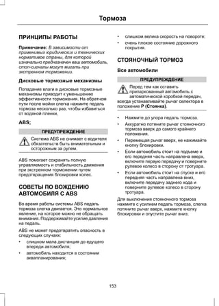 Тормоза 
ПРИНЦИПЫ РАБОТЫ 
Примечание: В зависимости от 
применимых юридических и технических 
нормативов страны, для которой 
изначально предназначен ваш автомобиль, 
стоп-сигналы могут мигать при 
экстренном торможении. 
Дисковые тормозные механизмы 
Попадание влаги в дисковые тормозные 
механизмы приводит к уменьшению 
эффективности торможения. На обратном 
пути после мойки слегка нажмите педаль 
тормоза несколько раз, чтобы избавиться 
от водяной пленки, 
ABS; 
ПРЕДУПРЕЖДЕНИЕ 
Система ABS не снимает с водителя 
обязательств быть внимательным и 
осторожным за рулем. 
ABS помогает сохранять полную 
управляемость и стабильность движения 
при экстренном торможении путем 
предотвращения блокировки колес. 
СОВЕТЫ ПО ВОЖДЕНИЮ 
АВТОМОБИЛЯ С ABS 
Во время работы системы ABS педаль 
тормоза слегка двигается. Это нормальное 
явление, на которое можно не обращать 
внимания. Поддерживайте усилие давления 
на педаль. 
ABS не может предотвратить опасность в 
следующих случаях: 
• слишком мала дистанция до едущего 
впереди автомобиля; 
• автомобиль находится в состоянии 
аквапланирования; 
• слишком велика скорость на повороте; 
• очень плохое состояние дорожного 
покрытия. 
СТОЯНОЧНЫЙ ТОРМОЗ 
Все автомобили 
ПРЕДУПРЕЖДЕНИЕ 
Перед тем как оставить 
припаркованный автомобиль с 
автоматической коробкой передач, 
всегда устанавливайте рычаг селектора в 
положение P (Стоянка). 
• Нажмите до упора педаль тормоза. 
• Аккуратно потяните рычаг стояночного 
тормоза вверх до самого крайнего 
положения. 
• Перемещая рычаг вверх, не нажимайте 
кнопку блокировки. 
• Если автомобиль стоит на подъеме и 
его передняя часть направлена вверх, 
включите первую передачу и поверните 
рулевое колесо в сторону от тротуара. 
• Если автомобиль стоит на спуске и его 
передняя часть направлена вниз, 
включите передачу заднего хода и 
поверните рулевое колесо в сторону 
тротуара. 
Для выключения стояночного тормоза 
нажмите с усилием педаль тормоза, слегка 
потяните рычаг вверх, нажмите кнопку 
блокировки и опустите рычаг вниз. 
153 
 