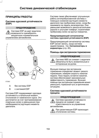 Система динамической стабилизации 
ПРИНЦИПЫ РАБОТЫ 
Система курсовой устойчивости 
(ESP) 
ПРЕДУПРЕЖДЕНИЕ 
Система ESP не дает водителю 
возможности пренебрегать 
аккуратным и внимательным 
управлением автомобилем. 
E72903 
A A 
A 
B 
B 
B 
B 
A без системы ESP 
B с системой ESP 
Система ESP поддерживает курсовую 
устойчивость в начальный момент 
отклонения от намеченного курса. Это 
достигается за счет притормаживания 
отдельных колес и уменьшения (при 
необходимости) крутящего момента 
двигателя. 
Система также обеспечивает улучшенную 
работу антипробуксовочной системы с 
помощью снижения крутящего момента 
двигателя при пробуксовке колес, когда Вы 
нажимаете на педаль акселератора. Она 
уменьшает возможность заноса на скользких 
дорогах и улучшает комфорт, ограничивая 
пробуксовку колес на крутых поворотах. 
Предупреждающий сигнализатор 
системы курсовой устойчивости (ESP) 
Предупреждающий сигнализатор системы 
ESP начнет мигать, когда система 
задействована. См. Сигнализаторы и 
индикаторы (стр. 85). 
Помощь при экстренном торможении 
ПРЕДУПРЕЖДЕНИЕ 
Система ABS не снимает с водителя 
обязательств быть внимательным и 
осторожным за рулем. 
Функция помощи при экстренном 
торможении определяет момент резкого 
торможения, измеряя скорость нажатия 
педали. Пока педаль остается нажатой, 
система обеспечивает максимальную 
эффективность торможения. Функция 
помощи при экстренном торможении может 
уменьшить тормозной путь в критических 
ситуациях. 
Система курсовой устойчивости 
прицепа 
ПРЕДУПРЕЖДЕНИЯ 
Система курсовой устойчивости 
прицепа не снимает с вас 
ответственности за управление 
автомобилем. 
При дезактивации ESP происходит 
отключение системы. 
154 
 